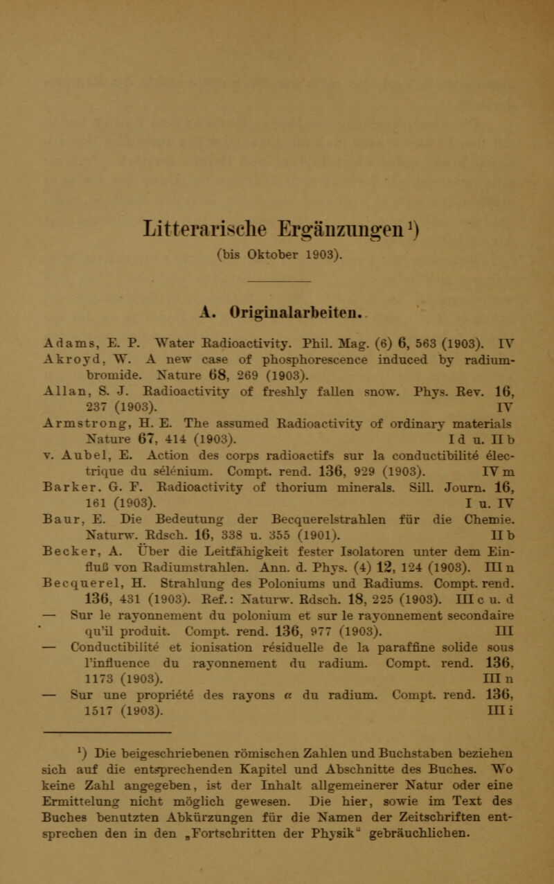 Litterarische Ergänzungen ^) (bis Oktober 1903). A. Originalarbeiten. Adams, E. P. Water Kadioactivity. Phil. Mag. (6) 6, 563 (1903). lY Akroyd, W. A new case of pbosphorescence induced by radium- bromide. Nature 68, 269 (1903). Allan, S. J. Eadioactivity of fresbly fallen snow. Phys. Rev. 16, 237 (1903). ^ lY Armstrong, H. E. The assumed Eadioactivity of ordinary materials Nature 67, 414 (1903). I d u. H b V. Anbei, E. Action des corps radioactifs sur la conductibilite elec- trique du selenium. Compt. rend. 136, 929 (1903). lY m Bark er, G. F. Eadioactivity of thorium minerals. Sill. Journ. 16, 161 (1903). I u. lY Baur, E. Die Bedeutung der Becquerelstrahlen für die Chemie. Naturw. Edsch. 16, 338 u. 355 (1901). IIb Becker, A. Über die Leitfähigkeit fester Isolatoren unter dem Ein- fluß von Eadiumstrahlen. Ann. d. Phys. (4) 12, 124 (1903). Hin Becquerel, H. Strahlung des Poloniums und Eadiums. Compt. rend. 136, 431 (1903). Eef.: Natui-w. Edsch. 18, 225 (1903). IH c u. d — Sur le rayonnement du polonium et sur le rayonnement secondaire qu'il produit. Compt. rend. 136, 977 (1903). III — Conductibilite et Ionisation residuelle de la paraffine solide sous l'influence du rayonnement du radium. Compt. rend. 136, 1173 (1903). ^ Hin — Sur une propriete des rayons « du radium. Compt. rend. 136, 1517 (1903). im ^) Die beigeschriebenen römischen Zahlen und Buchstaben beziehen sich auf die entsprechenden Kapitel und Abschnitte des Buches. Wo keine Zahl angegeben, ist der Inhalt allgemeinerer Natur oder eine Ermittelung nicht möglich gewesen. Die hier, sowie im Text des Buches benutzten Abkürzungen für die Namen der Zeitschriften ent- sprechen den in den „Fortschritten der Physik gebräuchlichen.