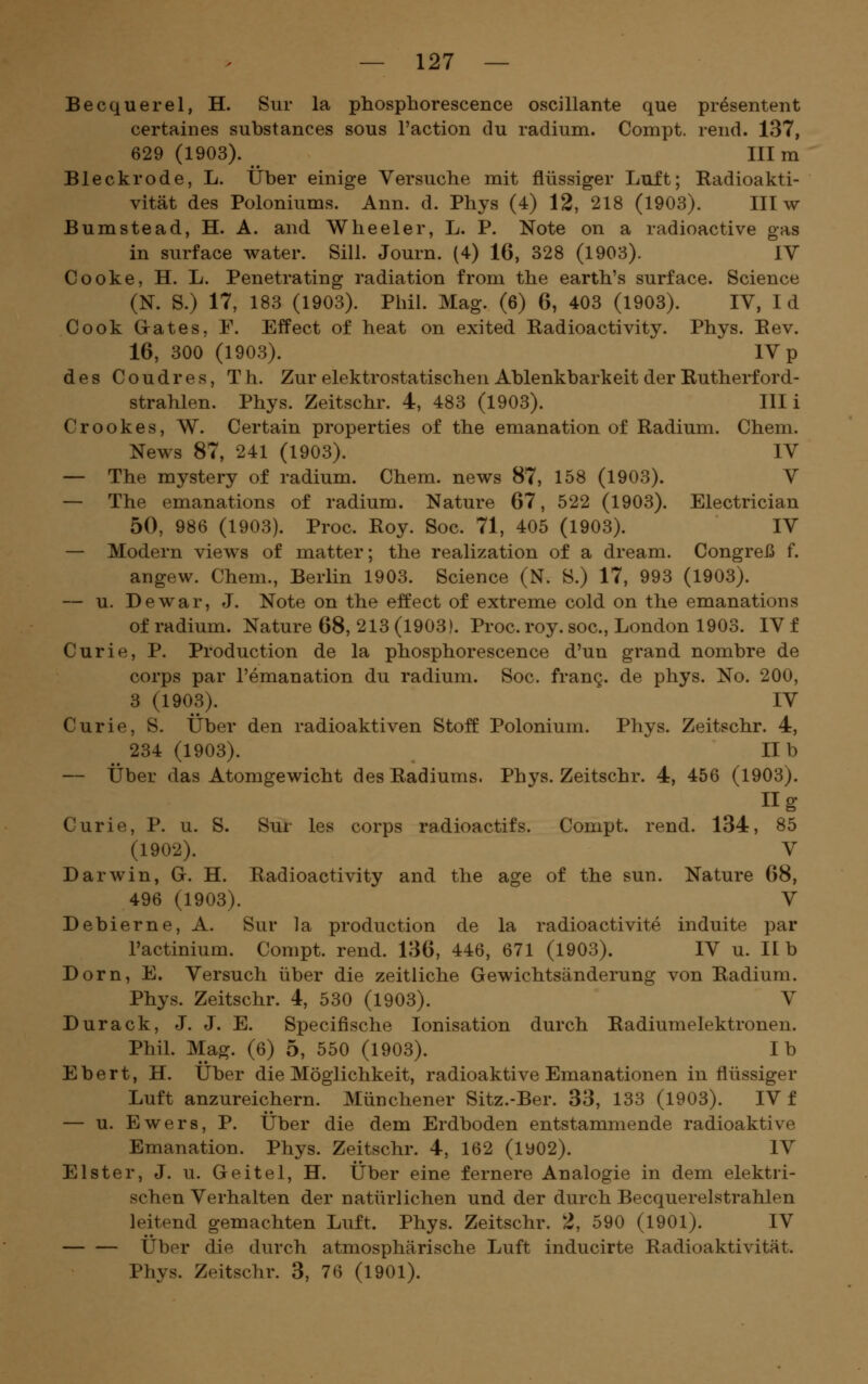 Becquerel, H. Sur la phosphorescence oscillante que pr^sentent certaines substances sous l'action du radium. Compt. rend. 137, 629 (1903). III m Bleckrode, L. Über einige Versuche mit flüssiger Luft; Radioakti- vität des Poloniums. Ann. d. Phys (4) 12, 218 (1903). III w Bumste ad, H. A. and Wheeler, L. P. Note on a radioactive gas in surface water. Sill. Journ. (4) 16, 328 (1903). IV Cooke, H. L. Penetrating radiation from the earth's surface. Science (N. S.) 17, 183 (1903). Phil. Mag. (6) 6, 403 (1903). IV, Id Cook Grates, F. Effect of heat on exited Radioactivity. Phys. Eev. 16, 300 (1903). IV p des Coudres, Th. Zur elektrostatischen Ablenkbarkeit der Eutherford- strahlen. Phys. Zeitschr. 4, 483 (1903). Uli Crookes, W. Certain properties of the emanation of Radium. Chem. News 87, 241 (1903). IV -— The mystery of radium. Chem. news 87, 158 (1903). V — The emanations of radium. Nature 67, 522 (1903). Electrician 50, 986 (1903). Proc. Roy. Soc. 71, 405 (1903). IV — Modern views of matter; the realization of a dream. Congreß f. angew. Chem., Berlin 1903. Science (N. S.) 17, 993 (1903). — u. De war, J. Note on the effect of extreme cold on the emanations of radium. Nature 68, 213 (1903). Proc. roy. soc, London 1903. IV f Curie, P. Production de la phosphorescence d'un grand nombre de Corps par l'emanation du radium. Soc. frang. de phys. No. 200, 3 (1903). IV Curie, S. Über den radioaktiven Stoff Polonium. Phys. Zeitschr. 4, 234 (1903). IIb — Über das Atomgewicht des Radiums. Phys. Zeitschr. 4, 456 (1903). iig Curie, P. u. S. Sur les corps radioactifs. Compt. rend. 134, 85 (1902). V Darwin, G. H. Radioactivity and the age of the sun. Nature 68, 496 (1903). V Debierne, A. Sur la production de la radioactivite induite par l'actinium. Compt. rend. 136, 446, 671 (1903). IV u. IIb Dorn, E. Versuch über die zeitliche Gewichtsänderung von Radium. Phys. Zeitschr. 4, 530 (1903). V Durack, J. J. E. Specifische Ionisation durch Radiumelektronen. Phil. Mag. (6) 5, 550 (1903). Ib Ebert, H. Über die Möglichkeit, radioaktive Emanationen in flüssiger Luft anzureichern. Münchener Sitz.-Ber. 33, 133 (1903). IV f — u. Ewers, P. Über die dem Erdboden entstammende radioaktive Emanation. Phys. Zeitschr. 4, 162 (1902). IV Elster, J. u. Geitel, H. Über eine fernere Analogie in dem elektri- schen Verhalten der natürlichen und der durch Becquerelstrahlen leitend gemachten Luft. Phys. Zeitschr. 2, 590 (1901). IV Über die durch atmosphärische Luft inducirte Radioaktivität. Phys. Zeitschr. 3, 76 (1901).
