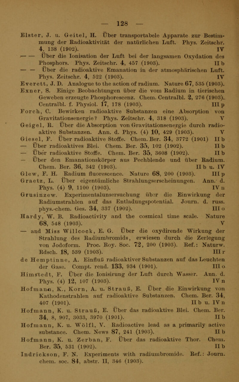 Elster, J. u. Geitel, H. Über transportabele Apparate zur Bestim- mung der Radioaktivität der natürlichen Luft. Phys. Zeitschr. 4, 138 (1902). IV Über die Ionisation der Luft bei der langsamen Oxydation des Phosphors. Phys. Zeitschr. 4, 457 (1903). IIb — — Über die radioaktive Emanation in der atmosphärischen Luft. Phys. Zeitschr. 4, 522 (1903). IV E verett, J. D. Analogue to the action of radium. Nature 67, 535 (1903). Exner, S. Einige Beobachtungen über die vom Radium in tierischen Geweben erzeugte Phosphorescenz. Chem. Centralbl. 2, 276 (1903). Centralbl. f. Physiol. 17, 178 (1903). III p Forch, C. Bewirken radioaktive Substanzen eine Absorption von Gravitationsenergie? Phys. Zeitschr. 4, 318 (1903). V Geigel, R. Über die Absorption von Gravitationsenergie durch radio- aktive Substanzen. Ann. d. Phys. (4) 10, 429 (1903). V Giesel, F. Über radioaktive Stoffe. Chem. Ber. 34, 3772 (1901) IIb — Über radioaktives Blei. Chem. Ber. 35, 102 (1902). IIb — Über radioaktive Stoffe. Chem. Ber. 35, 3608 (1902). IIb — Über den Emanationskörper aus Pechblende und über Radium. Chem. Ber. 36, 342 (I9ü3). IIb u. IV Glew, F. H. Radium fluorescence. Nature 68, 200 (1903). III p Graetz, L. Über eigentümliche Strahlungserscheinungen. Ann.- d. Phys. (4) 9, 1100 (1903). IV n Grusinzew. Experimentalunsersuchung üb3r die Einwirkung der Radiumstrahlen auf das Entladungspotential. Journ. d. russ. pbys.-chem. Ges. 34, 337 (1902). III o Hardy, W. B. Radioactivity and the cosmical time scale. Nature 68, 548 (1903). V — and Miss Willcock, E. G. Über die oxydirende Wirkung der Strahlung des Radiumbromids, erwiesen durch die Zerlegung von Jodoform. Proc Roy. Soc. 72, 200 (1903). Ref.: Naturw. Rdsch. 18, 539 (1903). III r de Hemptinne, A. Einfluß radioaktiver Substanzen auf das Leuchten der Gase. Cömpt. rend. 133, 934 (1901). III o Hims'tedt, F. Über die lonisirung der Luft durch Wasser. Ann. d. Phys. (4) 12, 107 (1903). IV n Hofman^L, K., Korn, A. u. Strauß, E. Über die Einwirkung von Kathodenstrahlen auf radioaktive Substanzen. Chem. Ber. 34, 407 (1901). IIb u. IV n Hofmann, K. u. Strauß, E. Über das radioaktive Blei. Chem. Ber. 34, 8, 907, 3033, 3970 (1901). IIb Hofmann, K. u. Wölfl, V. Radioactive lead as a primarily active substance. Chem. News 87, 241 (1903). IIb Hofmann, K. u. Zerban, F. Über das radioaktive Thor. Chem. Ber. 35, 531 (1902). Hb Indrickson, F. N. Experiments with radiumbromide. Ref.: Journ. chem. soc. 84, abstr. II, 346 (1903).