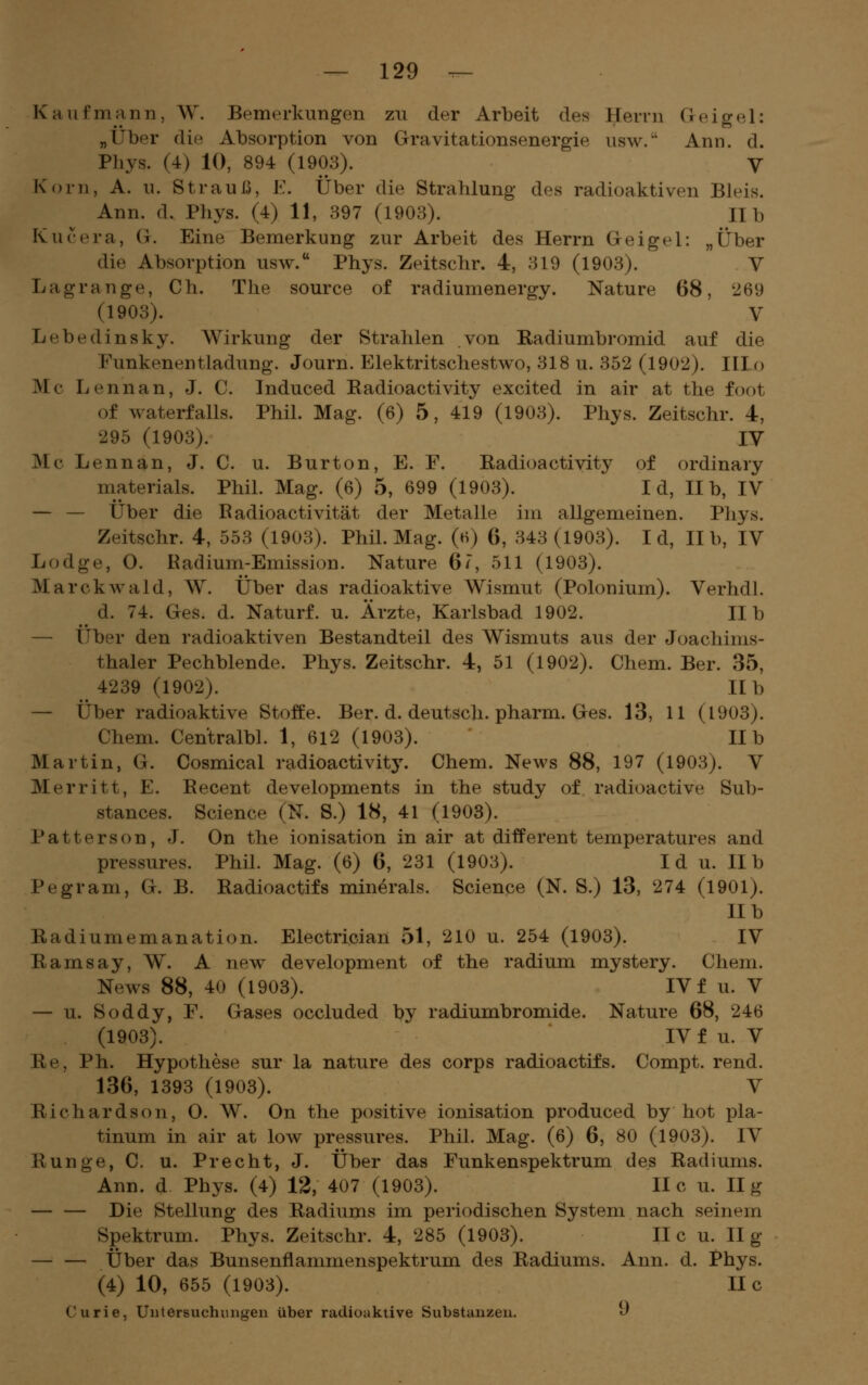 Kaufmann, W. Bemerkungen zu der Arbeit des Herrn Geigel: „Über die Absorption von Gravitationsenergie usw. Ann. d. Phys. (4) 10, 894 (1903). V Korn, A. u. StrauJ3, E. Über die Strahlung des radioaktiven Bleis. Ann. d. Phys. (4) 11, 397 (1903). IIb Kucera, G. Eine Bemerkung zur Arbeit des Herrn Geigel: „Über die Absorption usw. Phys. Zeitschr. 4, 319 (1903). V Lagrange, Ch. The source of radiumenergy. Nature 68, 269 (1903). V Lebedinsky. Wirkung der Strahlen von Radiumbromid auf die Funkenentladung. Journ. Elektritschestwo, 318 u. 352 (1902). IIIo Mc Lennan, J. C. Induced Radioactivity excited in air at the foot of waterfalls. Phil. Mag. (6) 5, 419 (1903). Phys. Zeitschr. 4, 295 (1903). IV Mc Lennan, J. C. u. Burton, E. F. Radioactivity of ordinary materials. Phil. Mag. (6) 5, 699 (1903). I d, IIb, IV — — Über die Eadioactivität der Metalle im allgemeinen. Phys. Zeitschr. 4, 553 (1903). Phil. Mag. (h) 6, 343(1903). I d, IIb, IV Lodge, 0. Radium-Emission. Nature 67, 511 (1903). Marckwald, W. Über das radioaktive Wismut (Polonium). Verhdl. d. 74. Ges. d. Naturf. u. Ärzte, Karlsbad 1902. IIb — Über den radioaktiven Bestandteil des Wismuts aus der Joachims- thaler Pechblende. Phys. Zeitschr. 4, 51 (1902). Chem. Ber. 35, 4239 (1902). IIb — Über radioaktive Stoffe. Ber. d. deutsch, pharm. Ges. 13, 11 (1903). Chem. Centralbl. 1, 612 (1903). IIb Martin, G. Cosmical radioactivit5\ Chem. News 88, 197 (1903). V Merritt, E. Recent developments in the study of radioactive Sub- stances. Science (N. S.) 18, 41 (1903). Patterson, J. On the Ionisation in air at different temperatures and pressures. Phil. Mag. (6) 6, 231 (1903). I d u. II b Pegram, G. B. Radioactifs minerals. Science (N. S.) 13, 274 (1901). IIb Radiumemanation. Electrician 51, 210 u. 254 (1903). IV Ramsay, W. A new development of the radium mystery. Chem. News 88, 40 (1903). IV f u. V — u. Soddy, F. Gases occluded by radiumbromide. Nature 68, 246 (1903). IV f u. V Re, Ph. Hypothese sur la nature des corps radioactifs. Compt. rend. 136, 1393 (1903). V Richardson, 0. W. On the positive Ionisation produced by hot pla- tinum in air at low pressures. Phil. Mag. (6) 6, 80 (1903). IV Runge, C. u. Precht, J. Über das Funkenspektrum des Radiums. Ann. d Phys. (4) 12, 407 (1903). II c u. II g — — Die Stellung des Radiums im periodischen System nach seinem Spektrum. Phys. Zeitschr. 4, 285 (1903). II c u. Hg — — Über das Bunsenflammenspektrum des Radiums. Ann. d. Phys. (4) 10, 655 (1903). II c Curie, Untersuchungen über radioaktive Substanzen. «^