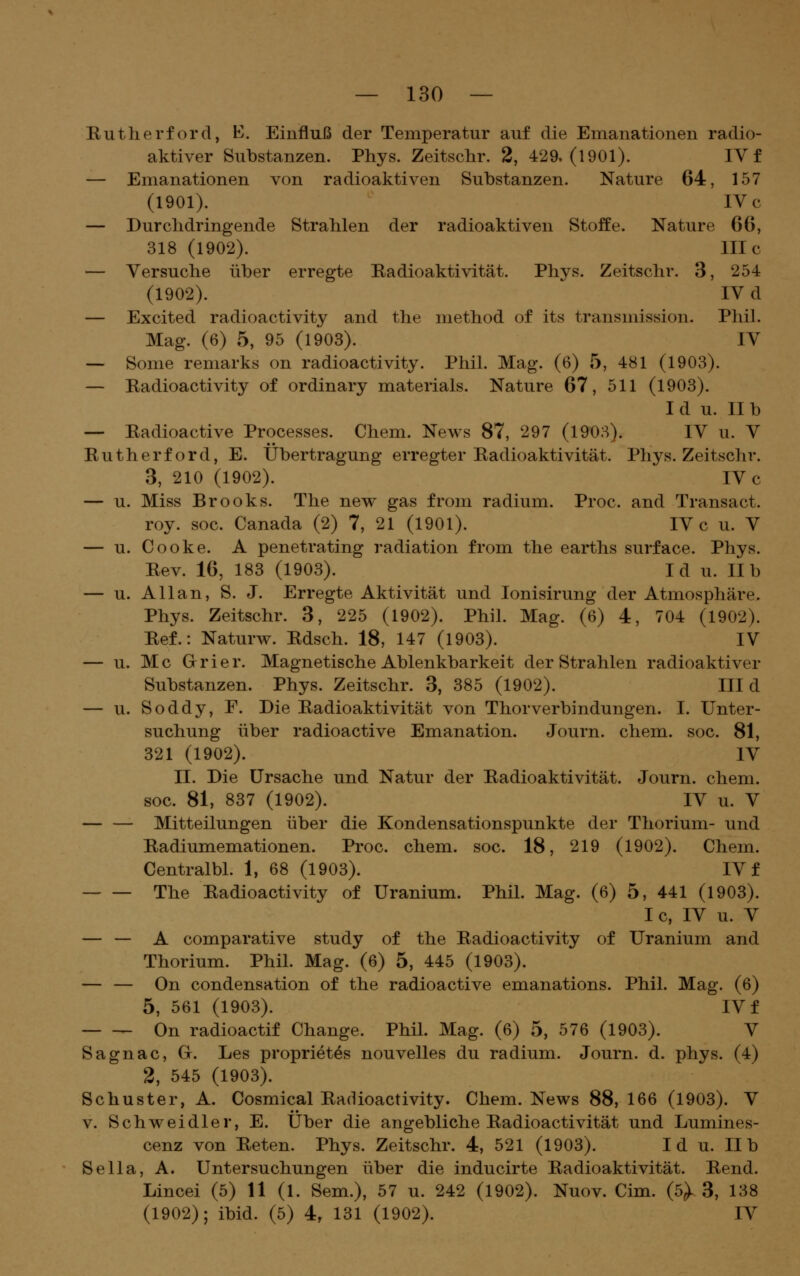 Rutlierf ord, K. Einfluß der Temperatur auf die Emanationen radio- aktiver Substanzen. Phys. Zeitschr. 2, 429.(1901). IV f — Emanationen von radioaktiven Substanzen. Nature 64, 157 (1901). IV c — Durchdringende Strahlen der radioaktiven Stoffe. Nature 66, 318 (1902). nie — Versuche über erregte Radioaktivität. Phys. Zeitschr. 3, 254 (1902). IV d — Excited radioactivity and the method of its transmission. Phil. Mag. (6) 5, 95 (1903). IV — Some remarks on radioactivity. Phil. Mag. (6) 5, 481 (1903). — Radioactivity of ordinary materials. Nature 67, 511 (1903). I d u. II b — Radioactive Processes. Chem. News 87, 297 (1908). IV u. V Rutherford, E. Übertragung erregter Radioaktivität. Phys. Zeitschr. 3, 210 (1902). IV c — u. Miss Brooks. The new gas from radium. Proc. and Transact. roy. soc. Canada (2) 7, 21 (1901). IV c u. V — u. Cooke. A penetrating radiation from the earths surface. Phys. Rev. 16, 183 (1903). I d u. II b — u. Allan, S. J. Erregte Aktivität und lonisirung der Atmosphäre. Phys. Zeitschr. 3, 225 (1902). Phil. Mag. (6) 4, 704 (1902). Ref.: Naturw. Rdsch. 18, 147 (1903). IV — u. Mc Girier. Magnetische Ablenkbarkeit der Strahlen radioaktiver Substanzen. Phys. Zeitschr. 3, 385 (1902). III d — u. Soddy, F. Die Radioaktivität von Thorverbindungen. I. Unter- suchung über radioactive Emanation. Journ. chem. soc. 81, 321 (1902). IV II. Die Ursache und Natur der Radioaktivität. Journ. chem. soc. 81, 837 (1902). IV u. V — — Mitteilungen über die Kondensationspunkte der Thorium- und Radiumemationen. Proc. chem. soc. 18, 219 (1902). Chem. Centralbl. 1, 68 (1903). IV f The Radioactivity of Uranium. Phil. Mag. (6) 5, 441 (1903). Ic, IV u. V — — A comparative study of the Radioactivity of Uranium and Thorium. Phil. Mag. (6) 5, 445 (1903). — — On condensation of the radioactive emanations. Phil. Mag. (6) 5, 561 (1903). IV f On radioactif Change. Phil. Mag. (6) 5, 576 (1903). V Sagnac, G. Les propriet^s nouvelles du radium. Journ. d. phys. (4) 2, 545 (1903). Schuster, A. Cosmical Radioactivity. Chem. News 88, 166 (1903). V V. Schweidler, E. Über die angebliche Radioactivität und Lumines- cenz von Reten. Phys. Zeitschr. 4, 521 (1903). I d u. II b Sella, A. Untersuchungen über die inducirte Radioaktivität. Rend. Lincei (5) 11 (l. Sem.), 57 u. 242 (1902). Nuov. Cim. (5^3, 138 (1902); ibid. (5) 4, 131 (1902). IV