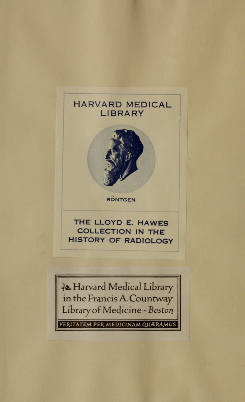 HARVARD MEDICAL LIBRARY RONTGEN THE LLOYD E. HAWES COLLECTION IN THE j HISTORY OF RADIOLOGY 1 <^ Harvard Médical Library in the Francis A. Countway Library of Medicine --Boston VERITATEM PERMEDICIXAM QJJ/^RAMUS