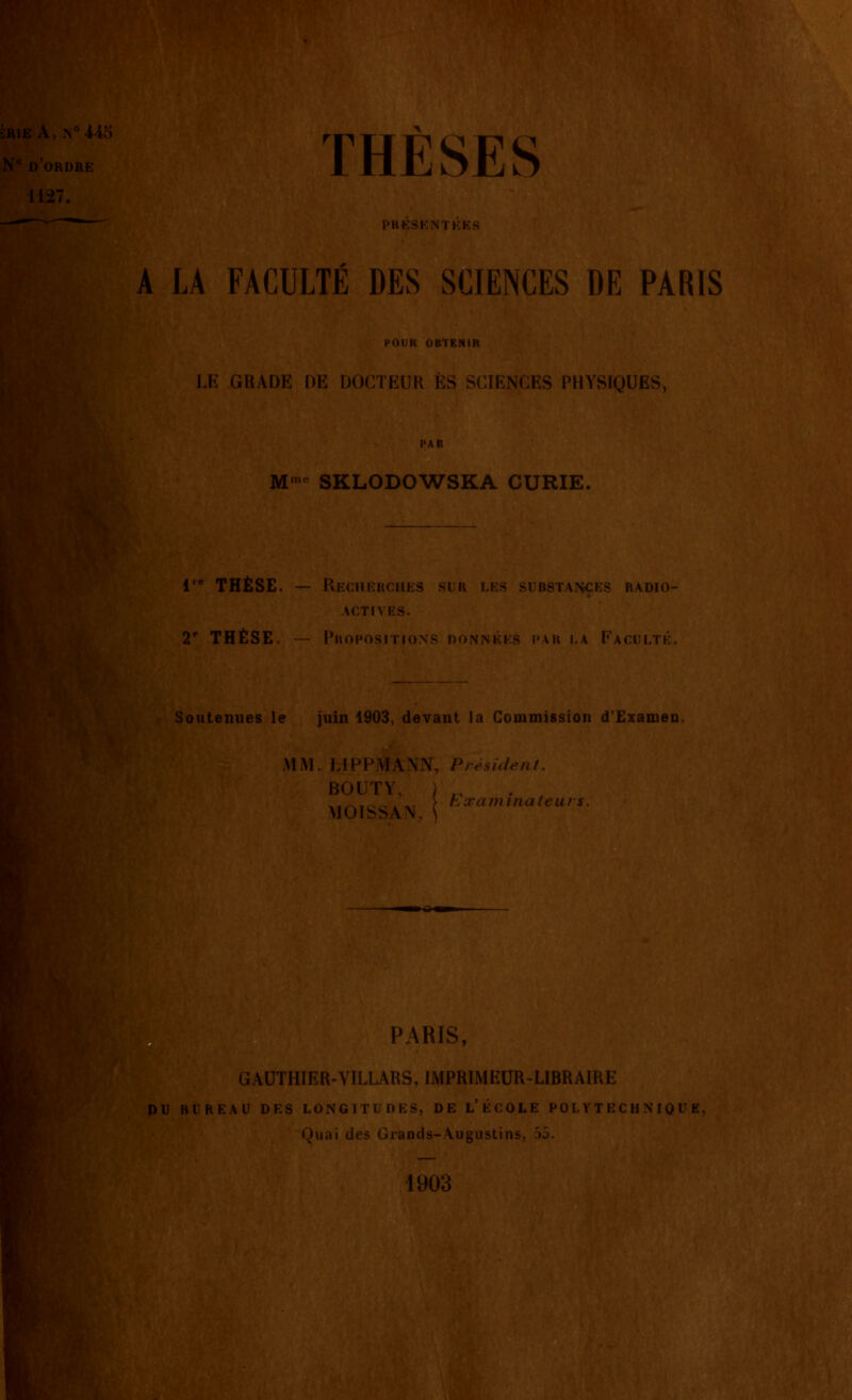 D ORDIIF Il:i7. THÈSES l'lU-;Si;\ I KK: A LA FACULTE DES SCIENCES DE PARIS FOUR OBTENIR LK GRADE DE DOCTEUR ES SCIENCES PHYSIQUES, M'' SKLODOWSKA CURIE. 1 THÈSE. — Recherches ACTIVES. 2' THÈSE, - PhoposiTiox SUBSTANCES RADIO- Soutenues le juin 1903 devant la Commission d'Examen. MiM. Lli^FMA.NN, Président. BOUTY, MOISSAN, FTamînateui PARIS, GAUTHIER-VILURS, IMPRIMEUR-LIBRAIRE DU BUREAU DES LONGITUDES, DE L'ÉCOLE POLYTECHNIQUE, Quai des Grands-Augustins, 55. 1903