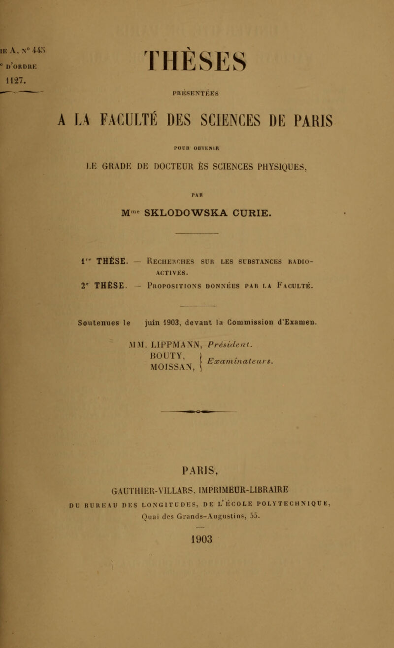 ° d'orduk 1127. —--^ PRÉSENTÉES THÈSES A LA FACULTÉ DES SCIENCES DE PAHIS POUa OBTKNIR JJi; GRADE DE DOCTEUR ES SCIENCES PHYSIQUES, M-^ SKLODOW^SKA CURIE. l* THÈSE. — Keciierches sur les substances radio- actives. 2' THÈSE. - Propositions données par la Faculté. Soutenues le juin 1903, devant la Commission d'Examen. Al M. LIPPMANN, Président. BOUTY, MOISSAN, Examinateiiis. PARJS, GAUTHIER-VILLARS, IMPRIMEUR-LIBRAIRE DU BUREAU DES LONGITUDES, DE l'ÉCOLE POL Y T E C H N I Q U K, Ouai des Grands-Augustins, 55. 1903