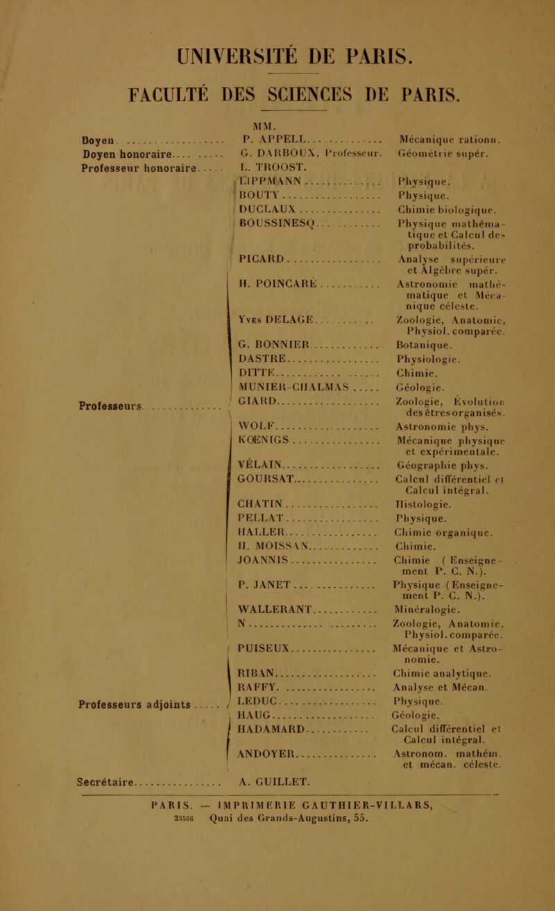 UNIVERSITÉ DE PARIS. FACULTÉ DES SCIENCES DE PARIS, Doyen Doyen honoraire.... Professeur honoraire Professeurs Professeurs adjoints MM. P. APPEL! G. DAHBOUX. Prolesscm L. TROOST. QPPMANN BOUTV DUCLAUX BOUSSINESQ PICARD H. POINGARÉ Yves DELAGE G. BONNIER DASTRE ] DITTK I MUNIER-GIIALMAS .. ' GIAIiD ! WOLP... KOENIGS VELAIN... GOURSAT CHATIN PELLAT IIALLER II. MOISSW JOANNIS ' P. JANET... I I WALLERÂNT. i N PUISEUX RIBAN RAFFY LEDUC HAUG HADAMARD. Secrétaire. ANDOYER... A. GUILLET. Mécanique rationn. Géoinétiie super. Physique. Physique. Chimie biologique. Physique inathéina- tique et Calcul de> probabilités. Analyse supérieure et Algèbre super. Astronomie matlié- matique et Méca- nique célesle. Zoologie, Anatomic, Physiol. comparée. Botanique. Physiologie. Chimie. Géologie. Zoologie, Evolutiofi des êtres organisés. Astronomie phys. Mécanique physiqtie et expérimentale. Géographie phys. Calcul différentiel eJ Calcul intégral. Histologie. Physique. Chimie organique. Chimie. Chimie (Enseigne- ment P. G. N.). Physique (Enseigne- ment P. G. N.). Minéralogie. Zoologie, Anatomic, Physiol. comparée. Mécanique et Astro- nomie. Chimie analytique. Analyse et Mécan. Physique. Géologie. Calcul différentiel et Calcul intégral. Astronom. mathém. et mécan. céleste. PARIS. — IMPRIMERIE GAUTHI ER-VI LL A RS, 3;t5f>G Quai des Grands-Augustins, 55.
