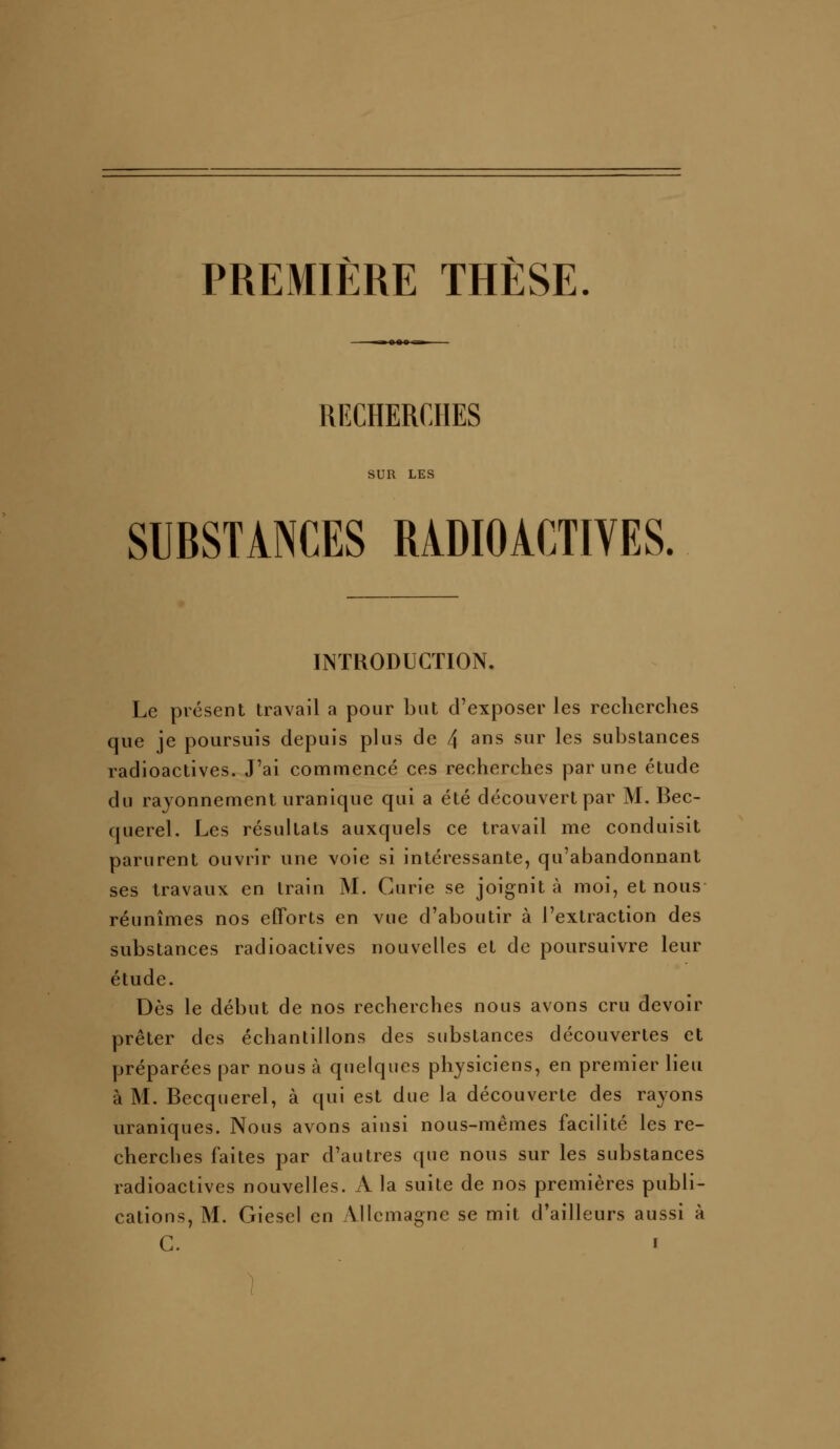 PREMIÈRE THÈSE RECHERCHES SUR LES SUBSTANCES RADIOACTIVES. INTRODUCTION. Le présent travail a pour but d'exposer les reclicrches que je poursuis depuis plus de 4 3ns sur les substances radioactives. J'ai commencé ces recherches par une étude du rayonnement uranique qui a été découvert par M. Bec- querel. Les résultats auxquels ce travail me conduisit parurent ouvrir une voie si intéressante, qu'abandonnant ses travaux en train M. Curie se joignit à moi, et nous réunîmes nos efforts en vue d'aboutir à l'extraction des substances radioactives nouvelles et de poursuivre leur étude. Dès le début de nos recherches nous avons cru devoir prêter des échantillons des substances découvertes et préparées par nous à quelques physiciens, en premier lieu à M. Becquerel, à qui est due la découverte des rayons uraniques. Nous avons ainsi nous-mêmes facilité les re- cherches faites par d'autres que nous sur les substances radioactives nouvelles. A la suite de nos premières publi- cations, M. Giesel en Allemagne se mit d'ailleurs aussi à