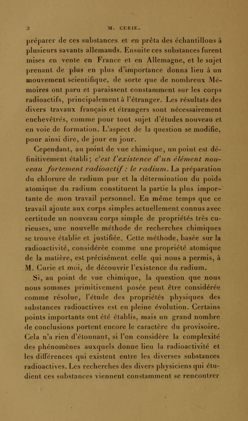 préparer de ces subslances et en prêta des ccbanlilions à plusieurs savants allemands. Ensuite ces substances furent mises en vente en France et en Allemagne, et le sujet prenant de plus en plus d'importance donna lieu à un mouvement scientifique, de sorte que de nombreux Mé- moires ont paru et paraissent constamment sur les corps radioactifs, principalement à l'étranger. Les résultats des divers travaux français et étrangers sont nécessairement enchevêtrés, comme pour tout sujet d'études nouveau et en voie de formation. L'aspect de la question se modifie, pour ainsi dire, de jour en jour. Cependant, au point de vue chimique, un point esl dé- finitivement établi; c^est ^existence d'un élément nou- veau fortement radioactif : le radium. La préparation du chlorure de radium pur et la détermination du poids atomique du radium constituent la partie la plus impor- tante de mon travail personnel. En même temps que ce travail ajoute aux corps simples actuellement connus avec certitude un nouveau corps simple de propriétés très cu- rieuses, une nouvelle méthode de recherches chimiques se trouve établie et justifiée. Cette méthode, basée sur la radioactivité, considérée comme une propriété atomique de la matière, est précisément celle qui nous a permis, à M. Curie et moi, de découvrir l'existence du radium. Si, au point de vue chimique, la question que nous nous sommes primitivement posée peut être considérée comme résolue, l'étude des propriétés physiques des substances radioactives est en pleine évolution. Certains points importants ont été établis, mais un grand nombre de conclusions portent encore le caractère du provisoire. Cela n'a rien d'étonnant, si l'on considère la complexité des phénomènes auxquels donne lieu la radioactivité et les différences qui existent entre les diverses substances radioactives. Les recherches des divers physiciens qui étu- dient ces substances viennent constamment se rencontrer