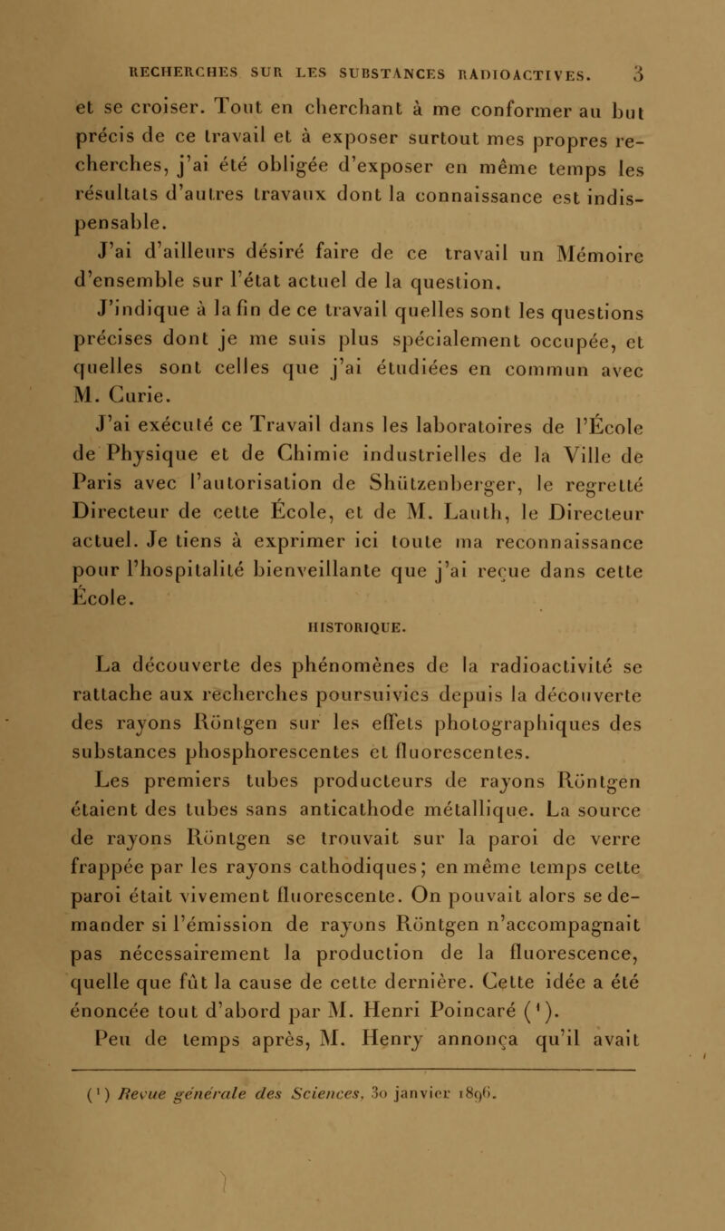 et se croiser. Tout en cherchant à me conformer au hui précis de ce travail et à exposer surtout mes propres re- cherches, j'ai été obh'gée d'exposer en même temps les résultats d'autres travaux dont la connaissance est indis- pensable. J'ai d'ailleurs désiré faire de ce travail un Mémoire d'ensemble sur l'état actuel de la question. J'indique à la fin de ce travail quelles sont les questions précises dont je me suis plus spécialement occupée, et quelles sont celles que j'ai étudiées en commun avec M. Curie. J'ai exécuté ce Travail dans les laboratoires de l'École de Physique et de Chimie industrielles de la Ville de Paris avec l'autorisation de Shiitzenberger, le regretté Directeur de cette École, et de M. Lauth, le Directeur actuel. Je tiens à exprimer ici toute ma reconnaissance pour l'hospitalité bienveillante que j'ai reçue dans cette École. HISTORIQUE. La découverte des phénomènes de la radioactivité se rattache aux recherches poursuivies depuis la découverte des rayons llontgen sur les effets photographiques des substances phosphorescentes et fluorescentes. Les premiers tubes producteurs de rayons Runtgen étaient des tubes sans anticathode métallique. La source de rayons Runtgen se trouvait sur la paroi de verre frappée par les rayons cathodiques; en même temps cette paroi était vivement fluorescente. On pouvait alors se de- mander si l'émission de rayons Runtgen n'accompagnait pas nécessairement la production de la fluorescence, quelle que fût la cause de cette dernière. Cette idée a été énoncée tout d'abord par M. Henri Poincaré (^). Peu de temps après, M. Henry annonça qu'il avait (') Revue générale des Sciences, 3<) janvioL 1890.