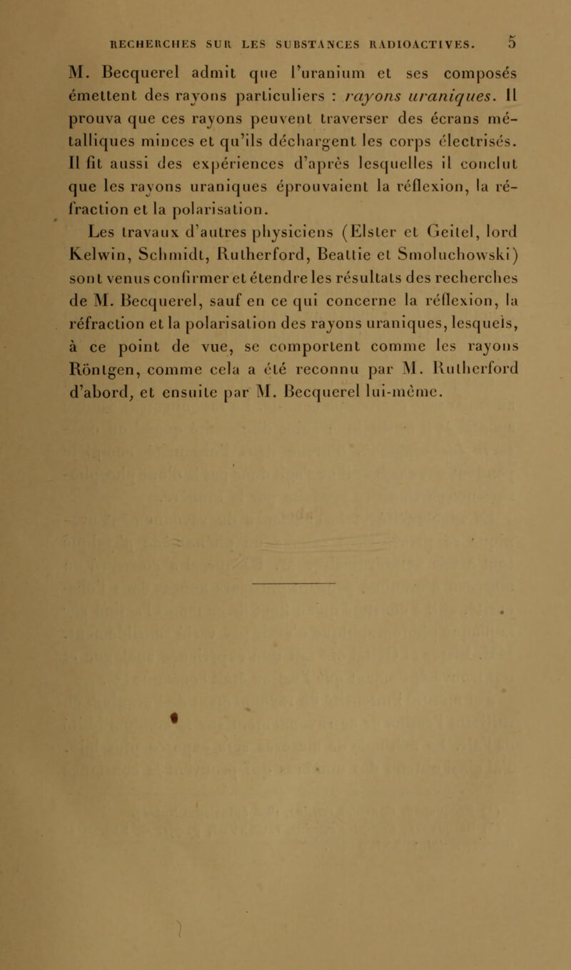 M. Becquerel admit que l'uranium et ses composés émettent des rayons particuliers : rayons uraniques. Il prouva que ces rayons peuvent traverser des écrans mé- talliques minces et qu'ils déchargent les corps électrisés. Il fît aussi des expériences d'après lesquelles il conclut que les rayons uraniques éprouvaient la réflexion, la ré- fraction et la polarisation. Les travaux d'autres physiciens (Elster et Geilel, lord Kelwin, Schmidt, Rutherford, Beatlie et Smoluchowski) sont venus confirmer et étendre les résultats des recherches de M. Becquerel, sauf en ce qui concerne la réflexion, la réfraction et la polarisation des rayons uraniques, lesquels, à ce point de vue, se comportent comme les rayons Rônlgen, comme cela a été reconnu par ÎNl. llulhcrford d'abord^ et ensuite par M. Becquerel lui-même.