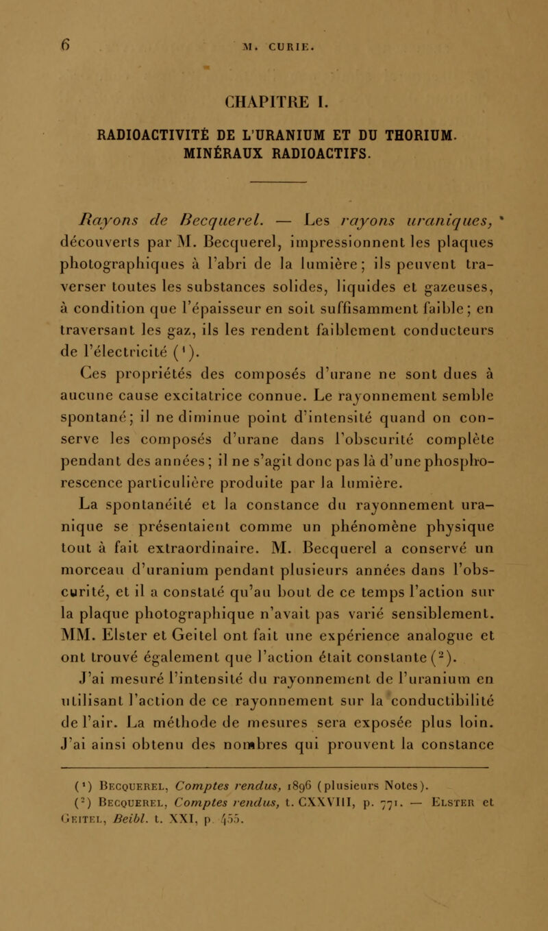 CHAPITRE ï. RADIOACTIVITÉ DE L'URANIUM ET DU THORIUM. MINÉRAUX RADIOACTIFS. Rayons de Becquerel. — Les rayons uranlques, • découverts par M. Becquerel, impressionnent les plaques photographiques à l'abri de la lumière; ils peuvent tra- verser toutes les substances solides, liquides et gazeuses, à condition que l'épaisseur en soit suffisamment faible; en traversant les gaz, ils les rendent faiblement conducteurs de l'électricité ('). Ces propriétés des composés d'urane ne sont dues à aucune cause excitatrice connue. Le rayonnement semble spontané; il ne diminue point d'intensité quand on con- serve les composés d'urane dans Tobscurité complète pendant des années ; il ne s'agit donc pas là d'une phospho- rescence particulière produite par la lumière. La spontanéité et la constance du rayonnement ura- nique se présentaient comme un phénomène physique tout à fait extraordinaire. M. Becquerel a conservé un morceau d'uranium pendant plusieurs années dans l'obs- curité, et il a constaté qu'au bout de ce temps l'action sur la plaque photographique n'avait pas varié sensiblement. MM. Elster et Geitel ont fait une expérience analogue et ont trouvé également que l'action était constante (-). J'ai mesuré l'intensité du rayonnement de l'uranium en utilisant l'action de ce rayonnement sur la conductibilité de l'air. La méthode de mesures sera exposée plus loin. J'ai ainsi obtenu des nombres qui prouvent la constance (') Becquerel, Comptes fendus, 1896 (plusieurs Notes). (-) Becquerel, Comptes rendus, t. CXXVIII, p. 771. — Elster et Geitel, Beibl. t. XXI, p f\^^.