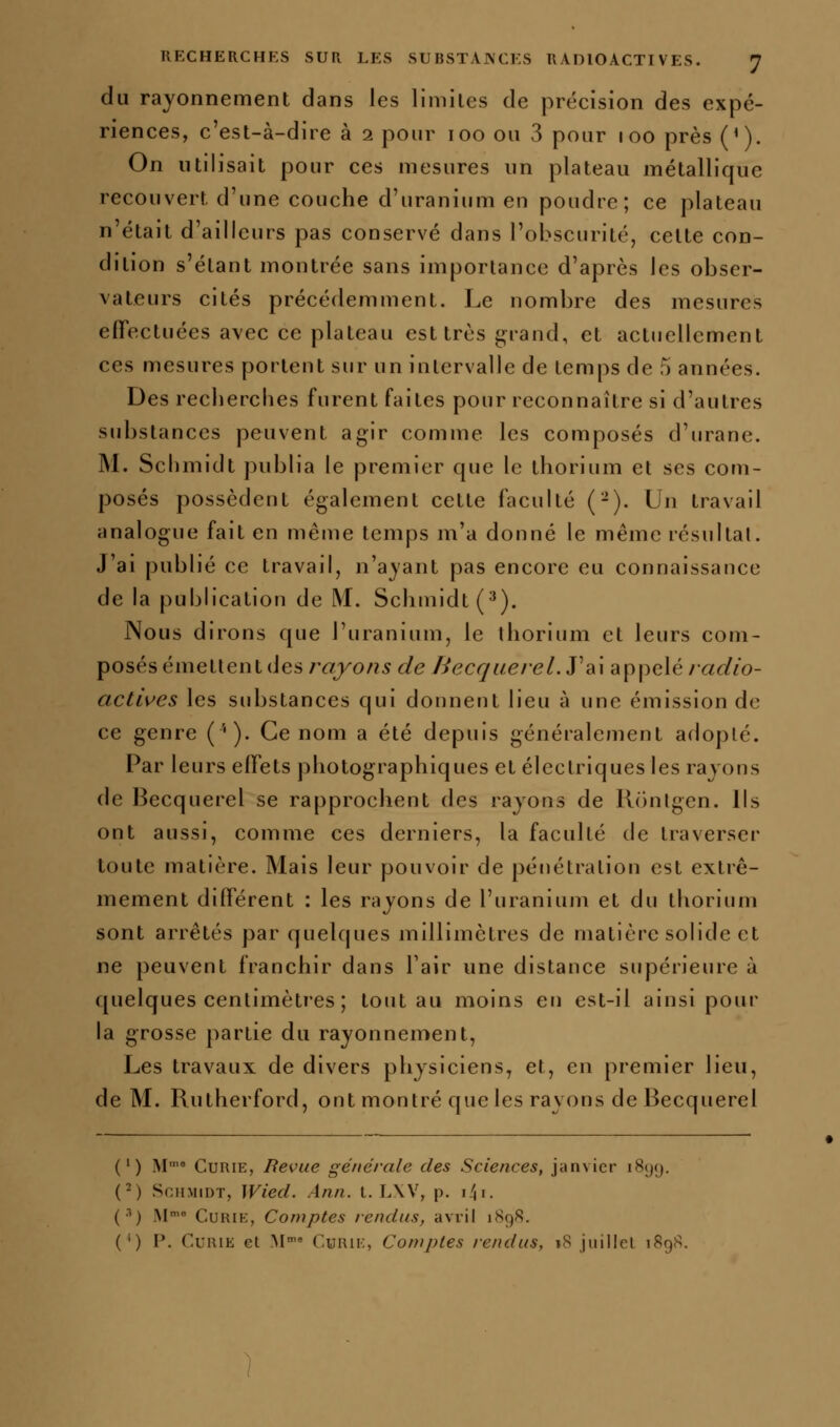 du rayonnement dans les limites de précision des expé- riences, c'est-à-dire à 2 pour 100 ou 3 pour 100 près (*). On utilisait pour ces mesures un plateau métallique recouvert d'une couche d'uranium en poudre; ce plateau n'était d'ailleurs pas conservé dans l'obscurité, cette con- dition s'étant montrée sans importance d'après les obser- vateurs cités précédemment. Le nombre des mesures effectuées avec ce plateau est très grand, et actuellement ces mesures portent sur un intervalle de temps de 5 années. Des recberclies furent faites pour reconnaître si d'autres substances peuvent agir comme les composés d'urane. M. Scbmidt publia le premier que le thorium et ses com- posés possèdent également cette faculté (-). Un travail analogue fait en même temps m'a donné le même résultai. J'ai publié ce travail, n'ayant pas encore eu connaissance de la publication de M. Schmidt(^). Nous dirons que l'uranium, le ihorium et leurs com- posés émellenl des rayons de Becquerel.ydiX appelé/««^/o- actlves les substances qui donnent lieu à une émission de ce genre ('♦). Ce nom a été depuis généralement adopté. Par leurs effets photographiques et électriques les rayons de Becquerel se rapprochent des rayons de Konigen. Ils ont aussi, comme ces derniers, la faculté de traverser toute matière. Mais leur pouvoir de pénétration est extrê- mement différent : les rayons de l'uranium et du thorium sont arrêtés par quelques millimètres de matière solide et ne peuvent franchir dans Fair une distance supérieure à quelques centimètres ; tout au moins en est-il ainsi pour la grosse partie du rayonnement, Les travaux de divers physiciens, et, en premier lieu, de M. Rutherford, ont montré que les rayons de Becquerel (') M'« Curie, Revue générale des Sciences, janvier 1899. (^) SniiMiDT, Wiecl. Ann. t. TAV, p. \!\\. (•■') iM' Curie, Comptes rendus, avril 1898. (') P. Curie et M-* Curie, Comptes rendus, 18 juilIeL 1898.