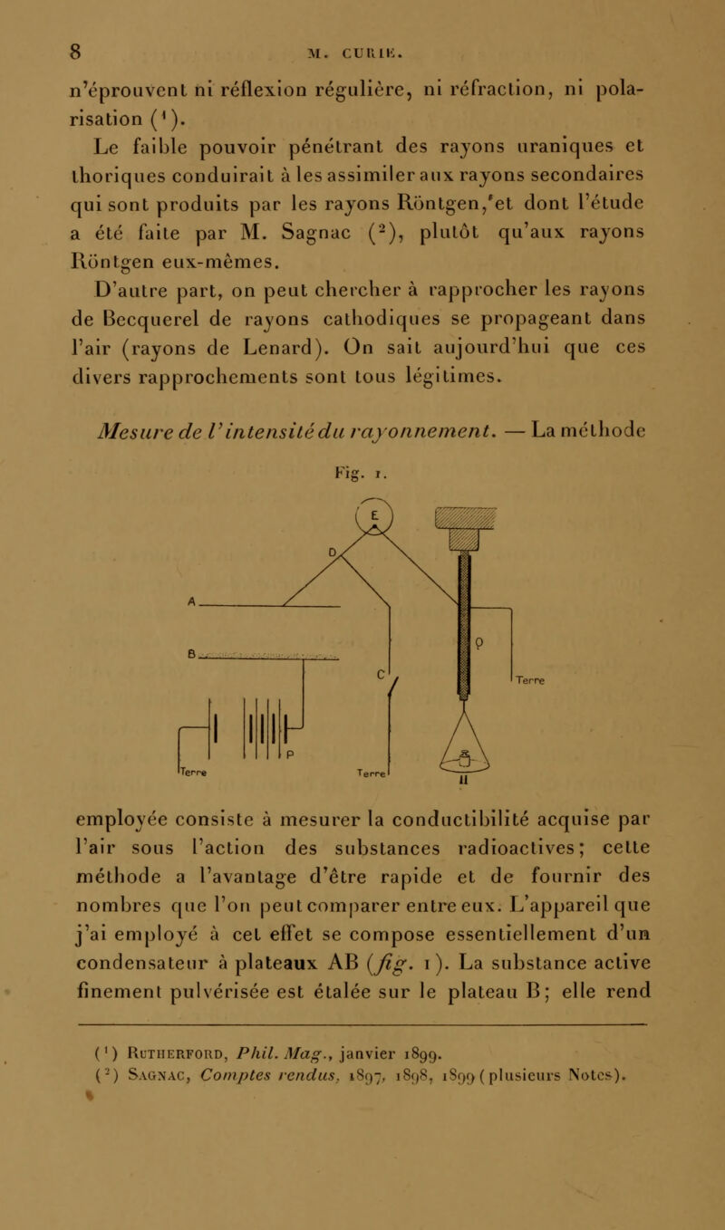 n'éprouvent ni réflexion régulière, ni réfraction, ni pola- risation (*). Le faible pouvoir pénétrant des rayons uraniques et thoriques conduirait à les assimiler aux rayons secondaires qui sont produits par les rayons Rontgen,'et dont l'étude a été faite par M. Sagnac (-), plutôt qu'aux rayons Rontgen eux-mêmes. D'autre part, on peut chercher à rapprocher les rayons de Becquerel de rayons cathodiques se propageant dans l'air (rayons de Lenard). On sait aujourd'hui que ces divers rapprochements sont tous légitimes. Mesure de V intensité du rayonnement. — La méthode Fis:. I. employée consiste à mesurer la conductibilité acquise par l'air sous l'action des substances radioactives; cette méthode a l'avantage d'être rapide et de fournir des nombres que l'on peut comparer entre eux. L'appareil que j'ai employé à cet effet se compose essentiellement d'un condensateur à plateaux AB (^fig. i ). La substance active finement pulvérisée est étalée sur le plateau B; elle rend (') RuTHERFORD, PhU. Mag., janvier 1899. (■-) Sagnac, Comptes rendus, 1897, 1898, 1899 ( plusieurs Notes).