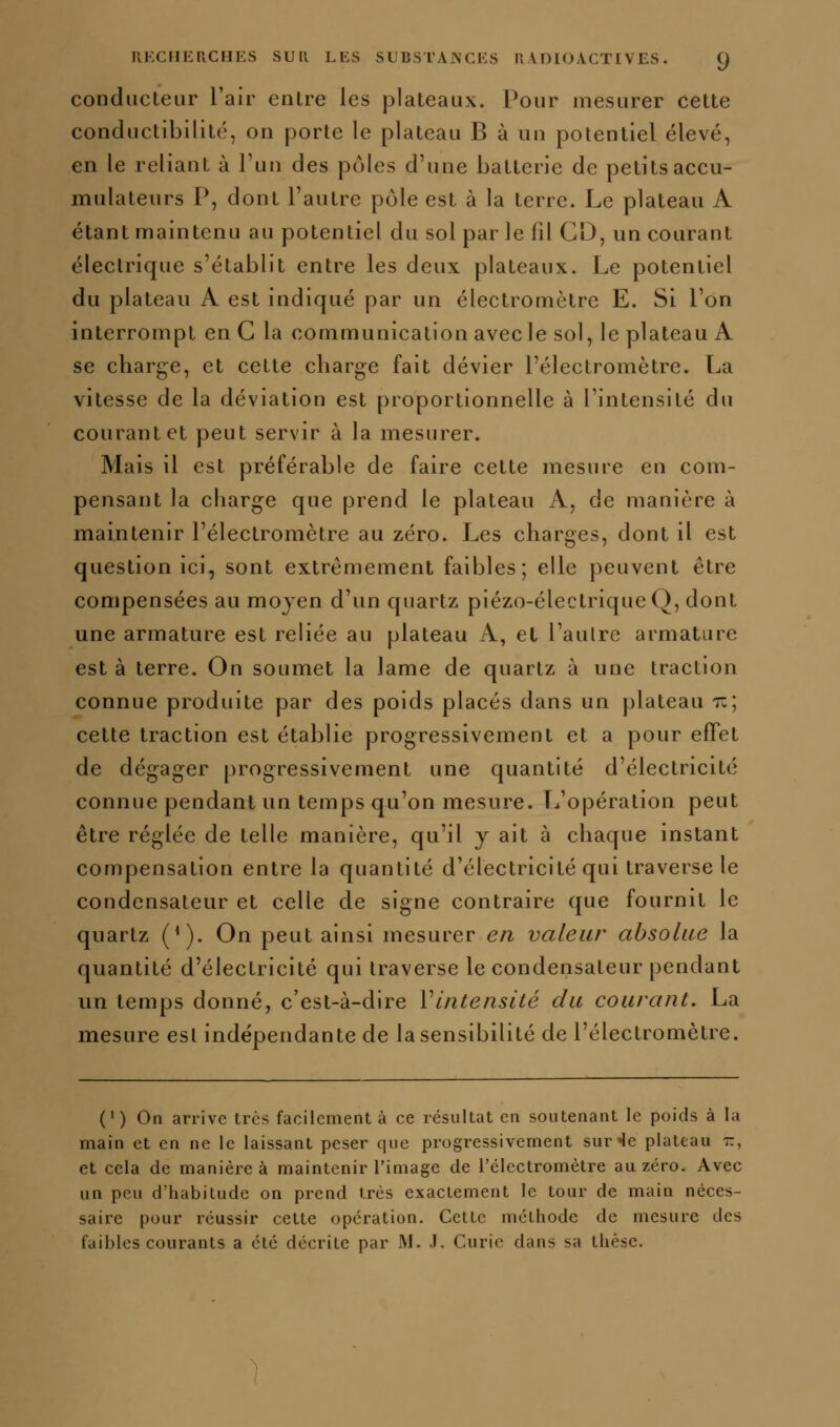 conducteur l'air entre les plateaux. Pour mesurer cette conductibilité, on porte le plateau B à un potentiel élevé, en le reliant à l'un des pcMcs d'une batterie de petits accu- mulateurs P, dont l'autre pôle est à la terre. Le plateau A étant maintenu au potentiel du sol par le fd Cl), un courant électrique s'établit entre les deux plateaux. Le potentiel du plateau A est indiqué par un électromctre E. Si l'on interrompt en C la communication avec le sol, le plateau A se charge, et cette charge fait dévier l'électromètre. La vitesse de la déviation est proportionnelle à l'intensité du courant et peut servir à la mesurer. Mais il est préférable de faire cette mesure en com- pensant la charge que prend le plateau A, de manière à maintenir l'électromètre au zéro. Les charges, dont il est question ici, sont extrêmement faibles; elle peuvent être compensées au moyen d'un quartz piézo-électrique Q, dont une armature est reliée au plateau A, el l'aulrc armature est à terre. On soumet la lame de quartz à une traction connue produite par des poids placés dans un plateau i:; cette traction est établie progressivement et a pour effet de dégager progressivement une quantité d'électricité connue pendant un temps qu'on mesure. T-.'opération peut être réglée de telle manière, qu'il y ait à chaque instant compensation entre la quantité d'électricité qui traverse le condensateur et celle de signe contraire que fournit le quartz ('). On peut ainsi mesurer en valeur absolue la quantité d'électricité qui traverse le condensateur pendant un temps donné, c'est-à-dire Vintensùé du courant. La mesure est indépendante de la sensibilité de l'électromètre. (' ) On arrive très facilement à ce résultat en soutenant le poids à la main et en ne le laissant peser que progressivement sur ^e plateau r, et cela de manière à maintenir l'image de l'électromètre au zéro. Avec un peu d'habitude on prend très exactement le tour de main néces- saire pour réussir cette opération. Cette méthode de mesure des faibles courants a été décrite par M. .1. Curie dans sa thèse.