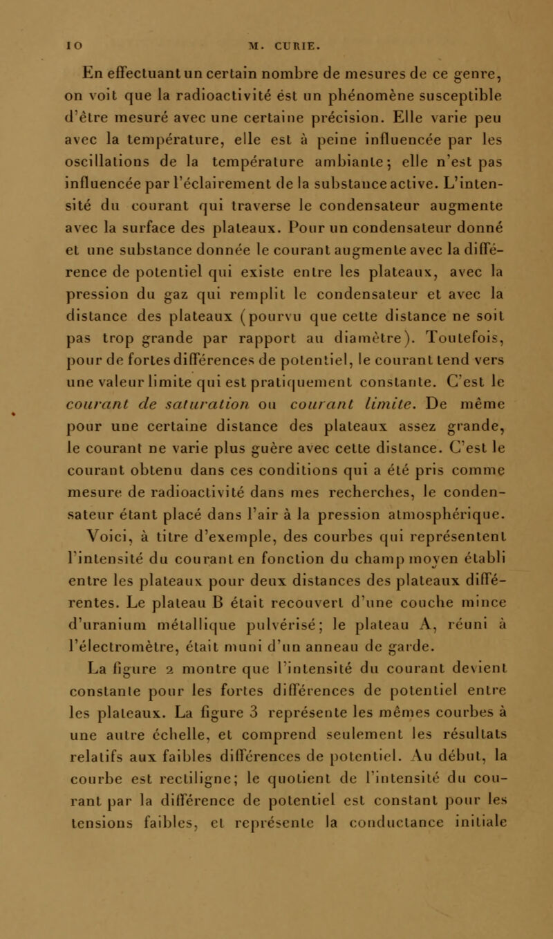 En effectuant un certain nombre de mesures de ce genre, on voit que la radioactivité est un phénomène susceptible d'être mesuré avec une certaine précision. Elle varie peu avec la température, elle est à peine influencée par les oscillations de la température ambiante-, elle n'est pas influencée par l'éclairement de la substance active. L'inten- sité du courant qui traverse le condensateur augmente avec la surface des plateaux. Pour un condensateur donné et une substance donnée le courant augmente avec la diffé- rence de potentiel qui existe entre les plateaux, avec la pression du gaz qui remplit le condensateur et avec la distance des plateaux (pourvu que cette distance ne soit pas trop grande par rapport au diamètre). Toutefois, pour de fortes différences de potentiel, le courant tend vers une valeur limite qui est pratiquement constante. C'est le courant de saturation ou courant limite. De même pour une certaine distance des plateaux assez grande, le courant ne varie plus guère avec cette distance. C'est le courant obtenu dans ces conditions qui a été pris comme mesure de radioactivité dans mes recherches, le conden- sateur étant placé dans l'air à la pression atmosphérique. Voici, à titre d'exemple, des courbes qui représentent rintensité du courant en fonction du champ moyen établi entre les plateaux, pour deux distances des plateaux diffé- rentes. Le plateau B était recouvert d'une couche mince d'uranium métallique pulvérisé; le plateau x-V, réuni à l'électromètre, était muni d'un anneau de garde. La figure 2 montre que l'intensité du courant devient constante pour les fortes différences de potentiel entre les plateaux. La figure 3 représente les mêmes courbes à une autre échelle, et comprend seulement les résultats relatifs aux faibles différences de potentiel. Au début, la courbe est rectiligne; le quotient de l'intensité du cou- rant par la différence de potentiel est constant pour les tensions faibles, et représente la conductance initiale