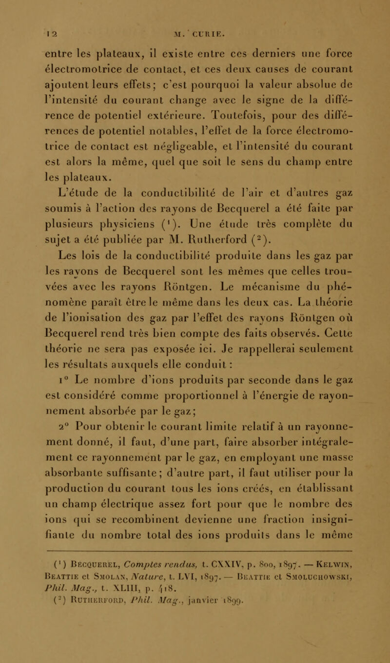 entre les plateaux, il existe entre ces derniers une force électromotrice de contact, et ces deux causes de courant ajoutent leurs effets; c'est pourquoi la valeur absolue de l'intensité du courant change avec le signe de la diffé- rence de potentiel extérieure. Toutefois, pour des diffé- rences de potentiel notables, l'effet de la force électromo- Irice de contact est négligeable, et l'intensité du courant est alors la même, quel que soit le sens du champ entre les plateaux. L'étude de la conductibilité de l'air et d'autres gaz soumis à l'action des rayons de Becquerel a été faite par plusieurs physiciens ('). Une étude très complète du sujet a été publiée par M. Rutheiford (-). Les lois de la conductibilité produite dans les gaz par les rayons de Becquerel sont les mêmes que celles trou- vées avec les rayons Rontgen. Le mécanisme du phé- nomène paraît être le même dans les deux cas. La théorie de l'ionisation des gaz par l'effet des rayons Rontgen où Becquerel rend très bien compte des faits observés. Cette théorie ne sera pas exposée ici. Je rappellerai seulement les résultats auxquels elle conduit : i Le nombre d'ions produits par seconde dans le gaz est considéré comme proportionnel à l'énergie de rayon- nement absorbée par le gaz; 2*^ Pour obtenir le courant limite relatif à un rayonne- ment donné, il faut, d'une part, faire absorber intégrale- ment ce rayonnement par le gaz, en employant une masse absorbante suffisante; d'autre part, il faut utiliser pour la production du courant tous les ions créés, en établissant un champ électrique assez fort pour que le nombre des ions qui se recombinent devienne une fraction insigni- fiante du nombre total des ions produits dans le même (') Becquerel, Comptes rendus, l. CWIV. p. Soo, 1897. — Kelwin, Beattie cl Smolan, Nature, t. I.VI, 1897. — Iîeattii: cL Smolucuowski, Phil. Mag., t. XLHl, p. ',18. (-) RuTHERFOiiD, PliU. Mag., janvier 1899,