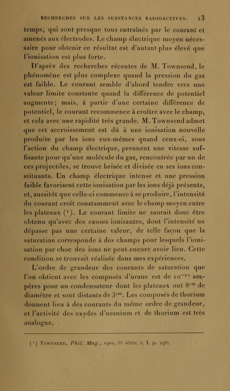 temps, qui sont presque tous entraînés par le courant et amenés aux électrodes. Le champ électrique moyen néces- saire pour obtenir ce résultat est d'autant plus élevé que l'ionisation est plus forte. D'après des recherches récentes de M. Townsend, le phénomène est plus complexe quand la pression du gaz est faible. Le courant semble d'abord tendre vers une valeur limite constante quand la différence de potentiel augmente; mais, à partir d'une certaine différence de potentiel, le courant recommence à croître avec le champ, et cela avec une rapidité très grande. M. Townsend admet que cet accroissement est dû à une ionisation nouvelle produite par les ions eux-mêmes quand ceux-ci, sous l'action du champ électrique, prennent une vitesse suf- fisante pour qu'une molécule du gaz, rencontrée par un de ces projectiles, se trouve brisée et divisée en ses ions con- stituants. Un champ électrique intense et une pression faible favorisent cette ionisation par les ions déjà présents, et, aussitôt que celle-ci commence à se produire, l'intensité du courant croît constamment avec le champ moyen entre les plateaux ('). Le courant limite ne saurait donc être obtenu qu'avec des causes ionisantes, dont l'intensité ne dépasse pas une certaine valeur, de telle façon que la saturation corresponde à des champs pour lesquels l'ioni- sation par choc des ions ne peutencore avoir lieu. Cette condition se trouvait réalisée dans mes expériences. L'ordre de grandeur des courants de saturation que l'on obtient avec les composés d'urane est de io~*' am- pères pour un condensateur dont les plateaux ont 8*^' de diamètre et sont distants de S'''. Les composés de thorium donnent lieu à des courants du même ordre de grandeur, et l'activité des oxydes d'uranium et de thorium est très analogue. (') Townsend, Phil. Mag., i()Oi, G'^ série, t. I, p. ig8.