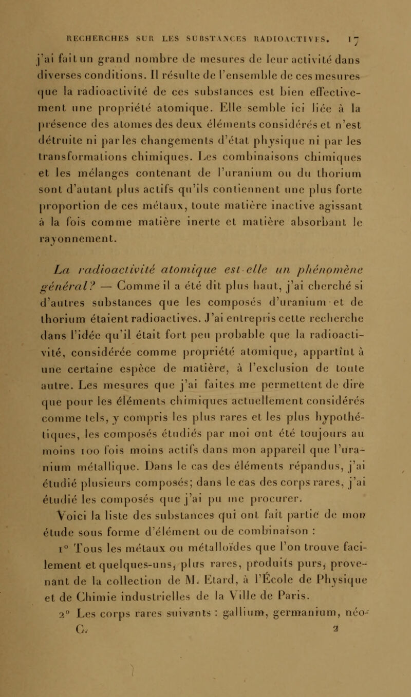 i'al failun grand nombre Je mesures de leur aclivité dans diverses conditions. Il résulte de l'ensemble de ces mesures <^ue la radioactivité de ces subslances est bien efTective- ment une propriété atomique. Elle semble ici liée à la présence des atomes des deux éléments considérés et n'est détruite ni parles changements d'état phjsicpie ni [)ar les transformations chimiques. Les combinaisons chimiques et les mélanges contenant de l'uranium ou du thorium sont d'autant plus actifs qu'ils contierinent une plus forte proportion de ces métaux, toute matière inactive agissant à la fois comme matière inerte et matière absorbant le rajonnement. La radioaciivUé atomique est elle un phénomène général? — Comme il a été dit plus haut, j'ai cherché si d'autres substances que les composés d'uranium et de thorium étaient radioactives. J'ai entrepris cette recherche dans l'idée qu'il était fort peu probable que la radioacti- vité, considérée comme propriété atomique^ appartînt à une certaine espèce de matière, à l'exclusion de toute autre. Les mesures que j'ai faites me permettent de dire que pour les éléments chimiques actuellement considérés comme Icls, y comj)ris les plus rares et les plus hypothé- tiques, les composés étudiés par moi ont été toujours au moins loo fois moins actifs dans mon appareil que l'ura- nium métallique. Dans le cas de;^ éléments répandus, j'ai étudié plusieurs composés; dans le cas des corps rares, j'ai étudié les composés que j'ai pu me procurer. Voici la liste des substances qui ont fait partie de mon étude sous forme d'élément ou de combinaison : i Tous les métaux ou métalloïdes que l'on trouve faci- lement et quelques-uns, plus rares, produits purs, prove- nant de la collection de M. Etard, à l'Ecole de Physique et de Chimie industrielles de la Ville de Paris. 2 Les corps rares suivants : gallium, germanium, néo- G. 3