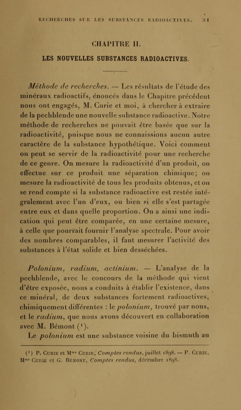 i;i.(.ni:u(.in:s sni li:s sunsTi^crs nvnioAcTn ks. 'ài CHAPITUE II. LES NOUVELLES SUBSTANCES RADIOACTIVES. Méthode de recherches. — Les résultais de rétude des minéraux radioactifs, énoncés dans le Chapitre précédent nous ont engagés, M. Curie et moi, à cherchera extraire de la pechblende une nouvelle substance radioactive. Noire méthode de recherches ne pouvait être basée que sur la radioactivité, puisque nous ne connaissions aucun autre caractère de la substance hypothétique. Voici comment on peut se servir de la radioactivité pour une recherche de ce genre. On mesure la radioactivité d'un produit, on efï'ectue sur ce produit une séparation chimique; ou mesure la radioactivité de tous les produits obtenus, et ou se rend compte si la substance radioactive est restée inté- gralement avec l'un d'eux, ou bien si elle s'est partagée entre eux et dans quelle proportion. On a ainsi une indi- cation qui peut être comparée, en une certaine mesure, à celle que pourrait fournir l'analyse spectrale. Pour avoir des nombres comj)arables, il faut mesurer l'activité des substances à l'état solide et bien desséchées. Polonium, radium, actinium. — L'analyse de la pechblende, avec le concours de la méthode qui vient d'être exposée, nous a conduits à établir l'existence, dans ce minéral, de deux substances fortement radioactives, chimiquement différentes : \e polonium, trouvé par nous, et le radium.^ que nous avons découvert en collaboration avec M. Bémont ('). Le polonium est une substance voisine du bismuth au (') P. Curie et M Curie, Comptes rendus,']m\\cl 1898. — P. Curie,