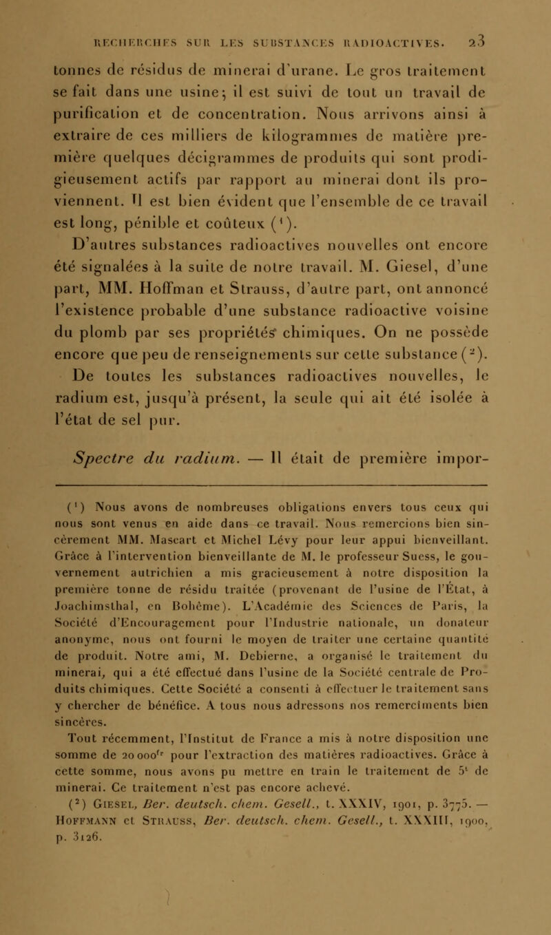 tonnes de résidus de minerai d'iirane. Le gros Iraitement se fait dans une usine^ il est suivi de tout un travail de purification et de concentration. Nous arrivons ainsi à extraire de ces milliers de kilogrammes de matière pre- mière quelques décigrammes de produits qui sont prodi- gieusement actifs par rapport au minerai dont ils pro- viennent. H est bien évident que l'ensemble de ce travail est long, pénible et coûteux ('). D'autres substances radioactives nouvelles ont encore été signalées à la suite de notre travail. M. Giesel, d'une part, MM. Hoffman et Strauss, d'autre part, ont annoncé l'existence probable d'une substance radioactive voisine du plomb par ses propriétés' chimiques. On ne possède encore que peu de renseignements sur cette substance (-). De toutes les substances radioactives nouvelles, le radium est, jusqu'à présent, la seule qui ait été isolée à l'état de sel pur. Spectre du radium. — Il était de première impor- (') Nous avons de nombreuses obligations envers tous ceux qui nous sont venus en aide dans ce travail. Nous remercions bien sin- cèrement MM. I\Iascart et Michel Lévy pour leur appui bienveillant. Grâce à Tintervention bienveillante de M. le professeur Sucss, le gou- vernement autrichien a mis gracieusement à notre disposition la première tonne de résidu traitée (provenant de l'usine de l'État, à Joachimsthal, en Bohème). L'Académie des Sciences de Paris, la Société d'Encouragement pour l'Industrie nationale, un donateur anonyme, nous ont fourni le moyen de traiter une certaine quantité de produit. Notre ami, M. Debierne, a organisé le traitement du minerai, qui a été effectué dans l'usine de la Société centrale de Pro- duits chimiques. Cette Société a consenti à effectuer le traitement sans y chercher de bénéfice. A tous nous adressons nos remercîments bien sincères. Tout récemment, l'Institut de France a mis à notre disposition une somme de aoooo' pour l'extraction des matières radioactives. Grâce à cette somme, nous avons pu mettre en train le traitement de 5*^ de minerai. Ce traitement n'est pas encore achevé. (2) Giesel, Ber. deutsch. chem. GeselL, t. \XXIV, 1901, p. 37-5. — Hoffmann et Strauss, Be/-. deutsch. chem. GeselL, t. XXXIIl, 1900. p. 3126.