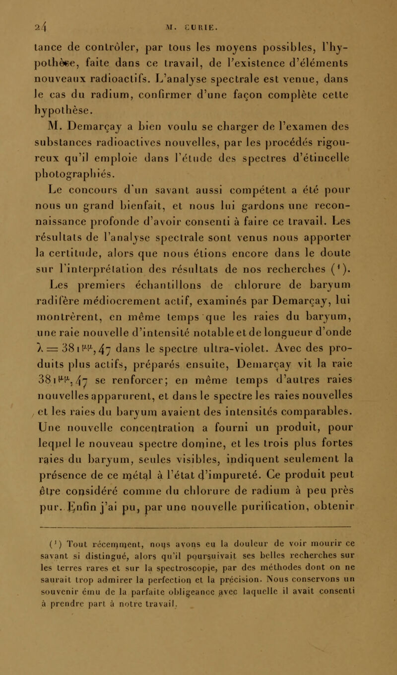 tance de conlrùler, par tous les moyens possibles, Tliy- polhèefî, faite dans ce travail, de Texistence d'éléments nouveaux radioactifs. L'analyse spectrale est venue, dans le cas du radium, confirmer d'une façon complète cette hypothèse. M. Demarçay a bien voulu se charger de l'examen des substances radioactives nouvelles, par les procédés rigou- reux qu'il emploie dans l'élude des spectres d'étincelle photographiés. Le concours d'un savant aussi compétent a été pour nous un grand bienfait, et nous lui gardons une recon- naissance profonde d'avoir consenti à faire ce travail. Les résultats de l'analyse spectrale sont venus nous apporter la certitude, alors que nous étions encore dans le doute sur l'interprétation des résultats de nos recherches (*). Les premiers échantillons de chlorure de baryum radifère médiocrement actif, examinés par Demarçay, lui montrèrent, en même temps que les raies du baryum, une raie nouvelle d'intensité notable et de longueur d'onde A r= 38iHH-, 4ry (jans le spectre ultra-violet. Avec des pro- duits plus actifs, préparés ensuite, Demarçay vit la raie 3811^1^, 4; se renforcer; en même temps d'autres raies nouvelles apparurent, et dans le spectre les raies nouvelles et les raies du baryum avaient des intensités comparables. Une nouvelle concentration a fourni un produit, pour leqj-iel le nouveau spectre domine, et les trois plus fortes r^ies du baryum, seules visibles, indiquent seulement la présence de ce ii>étî^l à l'état d'iwipureté. Ce produit peut être considéré comme du chlorure de radium à peu près pur. J^nfin j'ai pu, par une nouvelle purification, obtenir (') Tout récernment, noqs avons eu la douleur de voir mourir ce savant si distingué, alors qu'il poursuivait ses belles recherches sur les terres rares et sur la spectroscopie, par des méthodes dont on ne saurait trop admirer la perfection et la précision. Nous conservons un souvenir ému de la parfaite obligeance ^vec laquelle il avait consenti à prendre part à notre travail.