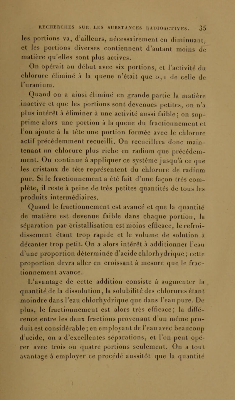 les porlions va, d'ailleurs, nécessairemenl en diminuant, et les portions diverses contiennent d'autant moins de matière qu'elles sont plus actives. On opérait au début avec six portions, et l'activité du chlorure éliminé à la queue n'était que o,i de celle de l'uranium. Quand on a ainsi éliminé en grande partie la matière inactive et que les portions sont devenues petites, on n'a plus intérêt à éliminer à une activité aussi faible; on sup- prime alors une portion à la queue du fractionnement et l'on ajoute à la télé une portion formée avec le chlorure actif précédemment recueilli. On recueillera donc main- tenant un chlorure plus riche en radium que précédem- ment. On continue à appliquer ce système jusqu'à ce que les cristaux de tête représentent du chlorure de radium pur. Si le fractionnement a été fait d'une façon très com- plète, il reste à peine de très petites quantités de tous les produits intermédiaires. Quand le fractionnement est avancé et que la quantité de matière est devenue faible dans chaque portion, la séparation par cristallisation est moins efficace, le refroi- dissement étant trop rapide et le volume de solution à décanter trop petit. On a alors intérêt à additionner l'eau d'une proportion déterminée d'acide chlorhjdrique ; celle proportion devra aller en croissant à mesure que le frac- tionnement avance. L'avantage de celte addition consiste à augmenter la quantité de la dissolution, la solubilité des chlorures étant moindre dans l'eau chlorhjdrique que dans l'eau pure. De plus, le fractionnement est alors très efficace; la difîe- rence entre les deux fractions provenant d'un même j)ro- duit est considérable ; en emplovant de l'eau avec beaucou[) d'acide, on a d'excellentes séparations, et l'on peut opé- rer avec trois ou quatre porlions seulement. On a tout avantage à employer ce procédé aussitôt que la quantité