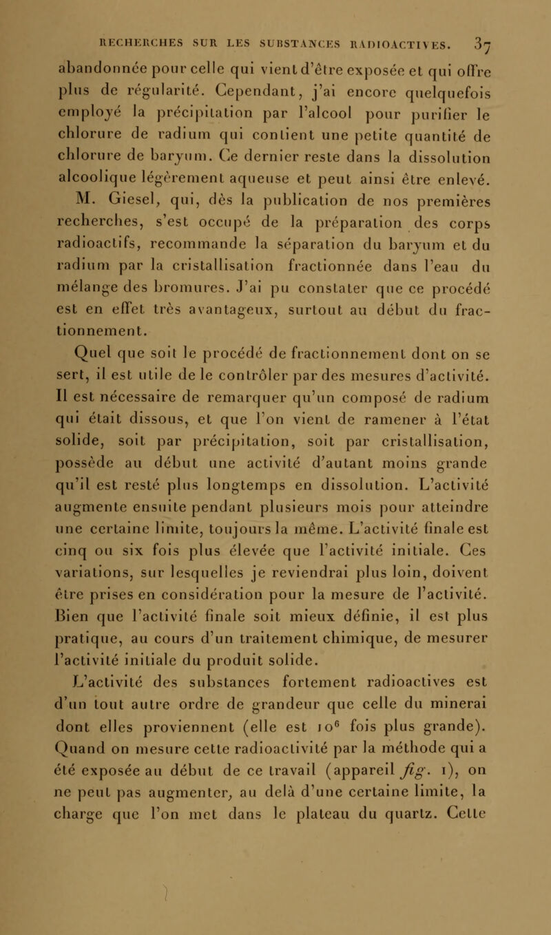 abandonnée pour celle qui vient d'être exposée et qui oflre plus de régularité. Cependant, j'ai encore quelquefois employé la précipitation par l'alcool pour purifier le chlorure de radium qui contient une petite quantité de chlorure de baryum. Ce dernier reste dans la dissolution alcoolique légèrement aqueuse et peut ainsi être enlevé. M. Giesel, qui, dès la publication de nos premières recherches, s'est occupé de la préparation des corps radioactifs, recommande la séparation du baryum et du radium par la cristallisation fractionnée dans l'eau du mélange des bromures. J'ai pu constater que ce procédé est en effet très avantageux, surtout au début du frac- tionnement. Quel que soit le procédé de fractionnement dont on se sert, il est utile de le contrôler par des mesures d'activité. Il est nécessaire de remarquer qu'un composé de radium qui était dissous, et que l'on vient de ramener à l'état solide, soit par précipitation, soit par cristallisation, possède au début une activité d'autant moins grande qu'il est resté plus longtemps en dissolution. L'activité augmente ensuite pendant plusieurs mois pour atteindre une certaine limite, toujours la même. L'activité finale est cinq ou six fois plus élevée que l'activité initiale. Ces variations, sur lesquelles je reviendrai plus loin, doivent être prises en considération pour la mesure de l'activité. Bien que l'activité finale soit mieux définie, il est plus j^ratique, au cours d'un traitement chimique, de mesurer l'activité initiale du produit solide. L'activité des substances fortement radioactives est d'un tout autre ordre de grandeur que celle du minerai dont elles proviennent (elle est jo^ fois plus grande). Quand on mesure cette radioactivité par la méthode qui a été exposée au début de ce travail (appareil ^^^ i), on ne peut pas augmenter^ au delà d'une certaine limite, la charge que l'on met dans le plateau du quartz. Cette