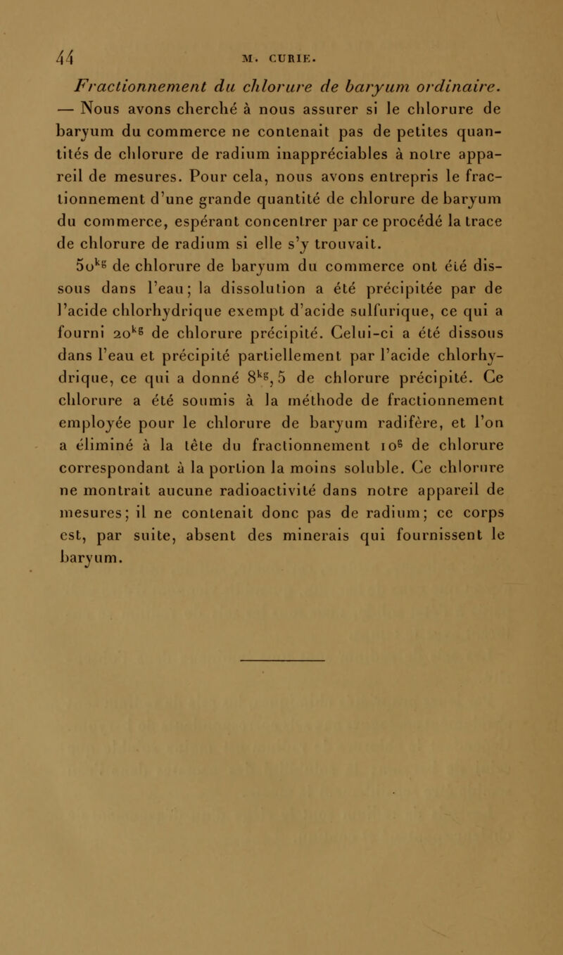 Fractionnement du chlorure de baryum ordinaire. — Nous avons cherché à nous assurer si le chlorure de baryum du commerce ne conlenait pas de petites quan- tités de clilorure de radium inappréciables à notre appa- reil de mesures. Pour cela, nous avons entrepris le frac- tionnement d'une grande quantité de chlorure de barjum du commerce, espérant concentrer par ce procédé la trace de chlorure de radium si elle s'y trouvait. 5o^8 de chlorure de barjum du commerce ont été dis- sous dans l'eau; la dissolution a été précipitée par de l'acide chlorhydrique exempt d'acide sulfurique, ce qui a fourni 20''^ de chlorure précipité. Celui-ci a été dissous dans l'eau et précipité partiellement par l'acide chlorhy- drique, ce qui a donné %^^^ 5 de chlorure précipité. Ce chlorure a été soumis à la méthode de fractionnement employée pour le chlorure de baryum radifère, et l'on a éliminé à la tête du fractionnement lo^ de chlorure correspondant à la portion la moins soluble. Ce chlorure ne montrait aucune radioactivité dans notre appareil de mesures; il ne contenait donc pas de radium; ce corps est, par suite, absent des minerais qui fournissent le baryum.