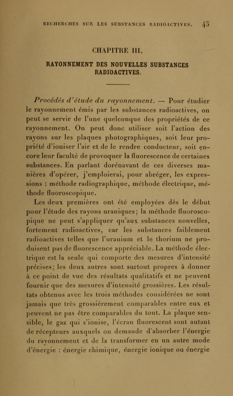 CHAPITRE III. RAYONNEMENT DES NOUVELLES SUBSTANCES RADIOACTIVES. Procédés d^élude du rayonnement, — Pour étudier le rayonnement émis par les substances radioactives, on peut se servir de l'une quelconque des propriétés de ce rayonnement. On peut donc utiliser soit l'action des rayons sur les plaques photographiques, soit leur pro- priété d'ioniser l'air et de le rendre conducteur, soit en- core leur faculté de provoquer la fluorescence de certaines substances. En parlant dorénavant de ces diverses ma- nières d'opérer, j'emploierai, pour abréger, les expres- sions : méthode radiographique, méthode électrique, mé- thode fluoroscopique. Les deux premières ont été employées dès le début pour l'étude des rayons uraniques; la méthode fluorosco- pique ne peut s'appliquer qu'aux substances nouvelles, fortement radioactives, car les substances faiblement radioactives telles que l'uranium et le thorium ne pro- duisent pas de fluorescence appréciable. La méthode élec- trique est la seule qui comporte des mesures d'intensité précises; les deux autres sont surtout propres à donner à ce point de vue des résultats qualitatifs et ne peuvent fournir que des mesures d'intensité grossières. Les résul- tats obtenus avec les trois méthodes considérées ne sont jamais que très grossièrement comparables entre eux et peuvent ne pas être comparables du tout. J^a plaque sen- sible, le gaz qui s'ionise, l'écran fluorescent sont autant de récepteurs auxquels on demande d'absorber l'énergie du rayonnement et de la transformer en un autre mode d'énergie : énergie chimique, énergie ionique ou énergie