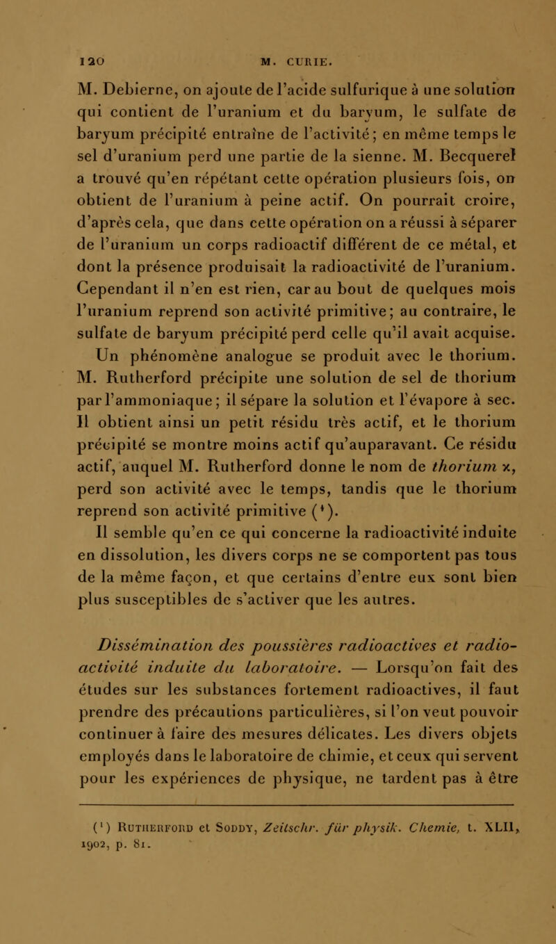 M. Debierne, on ajoute de l'acide sulfurique à «ne solution qui contient de l'uranium et du barvum, le sulfate de baryum précipité entraîne de l'activité; en même temps le sel d'uranium perd une partie de la sienne. M. Becquerel a trouvé qu'en répétant cette opération plusieurs fois, on obtient de l'uranium à peine actif. On pourrait croire, d'après cela, que dans cette opération on a réussi à séparer de l'uranium un corps radioactif différent de ce métal, et dont la présence produisait la radioactivité de l'uranium. Cependant il n'en est rien, car au bout de quelques mois l'uranium reprend son activité primitive; au contraire, le sulfate de baryum précipité perd celle qu'il avait acquise. Un phénomène analogue se produit avec le thorium. M. Rutlierford précipite une solution de sel de thorium par l'ammoniaque; il sépare la solution et l'évaporé à sec. Il obtient ainsi un petit résidu très actif, et le thorium précipité se montre moins actif qu'auparavant. Ce résidu actif, auquel M. Rutherford donne le nom de thorium x, perd son activité avec le temps, tandis que le thorium reprend son activité primitive (*). Il semble qu'en ce qui concerne la radioactivité induite en dissolution, les divers corps ne se comportent pas tous de la même façon, et que certains d'entre eux sont bien plus susceptibles de s'activer que les autres. Dissémination des poussières radioactives et radio- activité induite du laboratoire. — Lorsqu'on fait des études sur les substances fortement radioactives, il faut prendre des précautions particulières, si l'on veut pouvoir continuera faire des mesures délicates. Les divers objets employés dans le laboratoire de chimie, et ceux qui servent pour les expériences de physique, ne tardent pas à être (') Rutherford et Soddy, Zeilschr. fiir physik. Chemie, t. XLIlj 1902, p. 81.