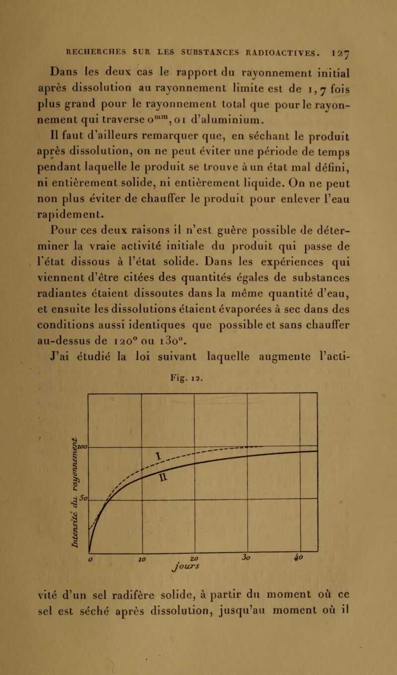 Dans les deux cas le rapport du rayonnement initial après dissolution au rayonnement limite est de 1,7 fois plus grand pour le rayonnement total que pour le rayon- nement qui traverse o'*, 01 d'aluminium. Il faut d'ailleurs remarquer que, en séchant le produit après dissolution, on ne peut éviter une période de temps pendant laquelle le produit se trouve à un état mal défini, ni entièrement solide, ni entièrement liquide. On ne peut non plus éviter de chauffer le produit pour enlever l'eau rapidement. Pour ces deux raisons il n'est guère possible de déter- miner la vraie activité initiale du produit qui passe de l'état dissous à l'état solide. Dans les expériences qui viennent d'être citées des quantités égales de substances radiantes étaient dissoutes dans la même quantité d'eau, et ensuite les dissolutions étaient évaporées à sec dans des conditions aussi identiques que possible et sans chauffer au-dessus de 120*^ ou i3o°. J'ai étudié la loi suivant laquelle augmente l'acti- Fig. 12. r 4 \.---'- --—-— 1— .-''' ^,—— 0i  x3 ^^ /^ f 0 1 0 2 0 3 7 4.^ 9 vite d'un sel radifère solide, à partir du moment où ce sel est séché après dissolution, jusqu'au moment où il