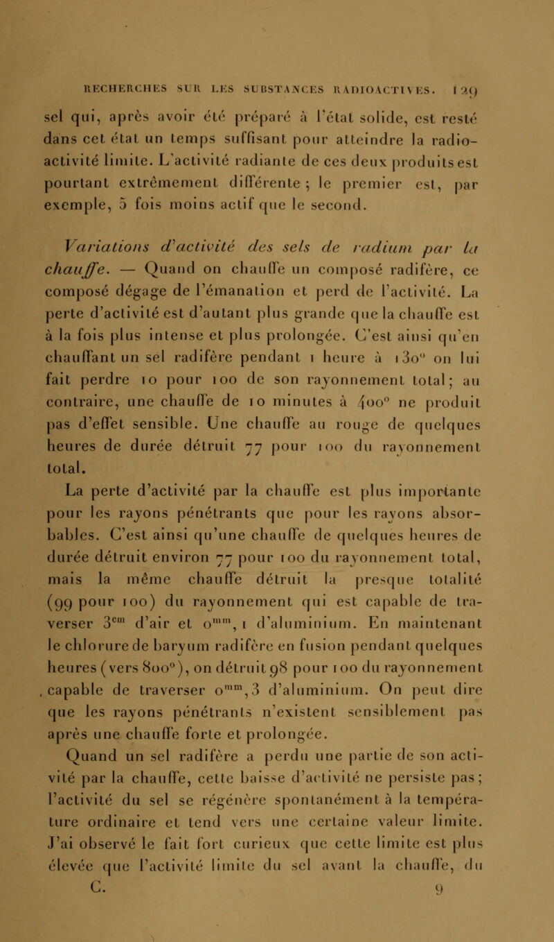 sel qui, après avoir élo proparé à Tctat solide, est resté dans cet eUat un temps suffisant pour atteindre la radio- activité limite. L'activité radiante de ces deux produits est pourtant extrêmement différente ; le premier est, par exemple, 5 fois moins actif que le second. Variations (inactivité des sels de radium par la chauffe. — Quand on chaufFe un composé radifère, ce composé dégage de l'émanation et perd de l'activité. La perte d'activité est d'autant plus grande que la chaulTe est à la fois plus intense et plus prolongée. C'est ainsi qu'en chauffant un sel radifère pendant i heure à » 3o on lui fait perdre lo pour loo de son rayonnement total; au contraire, une chaulTe de lo minutes à 4^o ne produit pas d'effet sensible. Une chauffe au rouge de quelques heures de durée détruit 77 pour 100 du rayonnement total. La perte d'activité par la chauffe est plus importante pour les rayons pénétrants que pour les ravons absor- bables. C'est ainsi qu'une chauffe de quelques heures de durée détruit environ 77 pour 100 du rayonnement total, mais la même chauffe détruit la presque totalité (99 pour 100) du rayonnement qui est capable de tra- verser 3*^' d'air et o'\ i d'aluminium. En maintenant le chlorure de baryum radifère en fusion pendant quelques heures (vers 800^), on détruit 98 pour foo du rayonnement .capable de traverser o'%3 d'aluminium. On peut dire que les rayons pénétrants n'existent sensiblement pas après une chauffe forte et prolongée. Quand un sel radifère a perdu une partie de son acti- vité par la chauffe, cette baisse d'activité ne persiste pas; l'activité du sel se régénère spontanément à la tempéra- ture ordinaire et tend vers une certaine valeur limite. J'ai observé le fait fort curieux que cette limite est plus élevée que l'activité limile du sel avant la chauffe, du