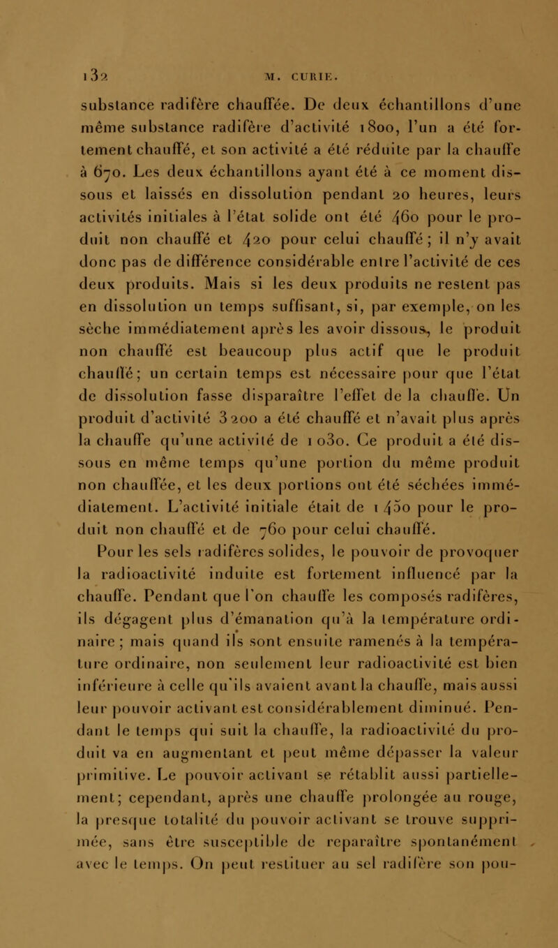 substance radifère chauffée. De deux échantillons d'une même substance radifèie d'activité 1800, l'un a été for- tement chauffé, et son activité a été réduite par la chauffe à 6^0. Les deux échantillons ayant été à ce moment dis- sous et laissés en dissolution pendant 20 heures, leurs activités initiales à l'état solide ont été 460 pour le pro- duit non chauffé et 4^0 pour celui chauffé; il n'j avait donc pas de différence considérable entre l'activité de ces deux produits. Mais si les deux produits ne restent pas en dissolution un temps suffisant, si, par exemple, on les sèche immédiatement après les avoir dissous^ le produit non chauffé est beaucoup plus actif que le produit chauffé; un certain temps est nécessaire pour que l'état de dissolution fasse disparaître l'effet de la cliaufl'e. Un produit d'activité 8200 a été chauffé et n'avait plus après la chauffe qu'une activité de i o3o. Ce produit a été dis- sous en même temps qu'une portion du même produit non chauffée, et les deux portions ont été séchées immé- diatement. L'activité initiale était de 1 45o pour le pro- duit non chauffé et de ^60 pour celui chaufie. Pour les sels ladifèrcs solides, le pouvoir de provoquer la radioactivité induite est fortement influencé par la chauffe. Pendant que Ton chaufie les composés radifères, ils dégagent plus d'émanation qu'à la température ordi- naire ; mais quand ils sont ensuite ramenés à la tempéra- ture ordinaire, non seulement leur radioactivité est bien inférieure à celle qu'ils avaient avant la chaufie, mais aussi leur pouvoir activant est considérablement diminué. Pen- dant le temps qui suit la chaufie, la radioactivité du pro- duit va en augmentant et peut même dé[)asscr la valeur primitive. Le pouvoir activant se rétablit aussi partielle- ment; cependant, après une chauffe prolongée au rouge, la presque totalité du pouvoir activant se trouve suppri- mée, sans être susceptible de reparaître spontanémenl avec le temps. On peut restituer au sel radifère son pou-