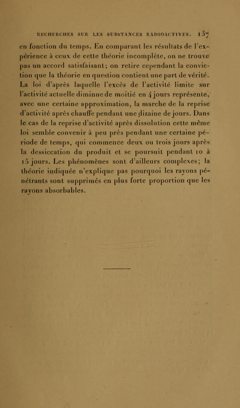 11J':CHKUCHES SUR LKS SUBSTAJNCKS llADlO.VCTl VKS. 1 S'y en fonclion du temps. En comparant les résiillatsde l'ex- périence à ceux de cette théorie incomplète, on ne trouve pas un accord satisfaisant; on retire cependant la convic- tion que la théorie en question contient une part de vérité. La loi d'après laquelle l'excès de l'activité limite sur l'activité actuelle diminue de moitié en 4 jours représente, avec une certaine approximation, la marche de la reprise d'activilé après chauffe pendant une dizaine de jours. Dans le cas de la reprise d'activité après dissolution cette même loi semble convenir à peu près pendant une certaine pé- riode de temps, qui commence deux ou trois jours après la dessiccation du produit et se poursuit pendant lo à i5 jours. Les phénomènes sont d'ailleurs complexes; la théorie indiquée n'explique pas pourquoi les rayons pé- nétrants sont supprimés en plus forte proportion que les rayons absorbables.