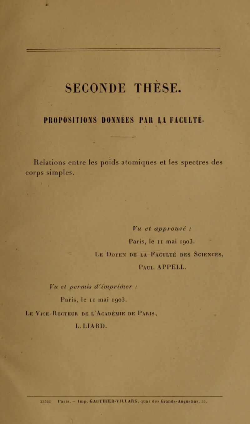 SECONDE THESE. PROPOSITIONS DONNEES PAR LA FACULTE Ilelalions enlre les poids atoml(|ues et les spectres des corps simples. Vu et approuvé : Paris, le ii mai 1903. Lk Dovkx de l\ Faculté des Sciences, Paul APPELL. Vu et permis ci'imprimer : Paris, le 11 mai 1903. Le Vice-Recteur de l'Académie de Paris, L. LFARD. s:m6 Paris. - Imp. GAUTHIER-VII.I.ARS, quai des Giands-Aiiguslins