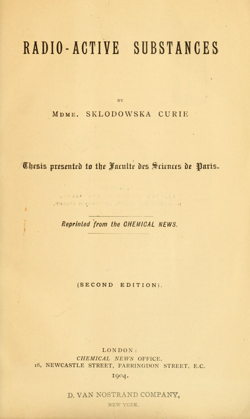 RADIO-ACTIVE SUBSTANCES BY Mdme. SKLODOWSKA CURIE ®l}^sia fxtunUb ia iht Jfarult^ tr^s ^rknas ht ^axiz< ■V'L: ■/' < Reprinted from the CHEMICAL NEWS. (SECOND EDITION). LONDON: CHEMICAL NEWS OFFICE, i6, NEWCASTLE STREET, FARRINGDON STREET, E.C. 1904. D. VAN NOSTRAND COMPANY, NEW YCr.K.