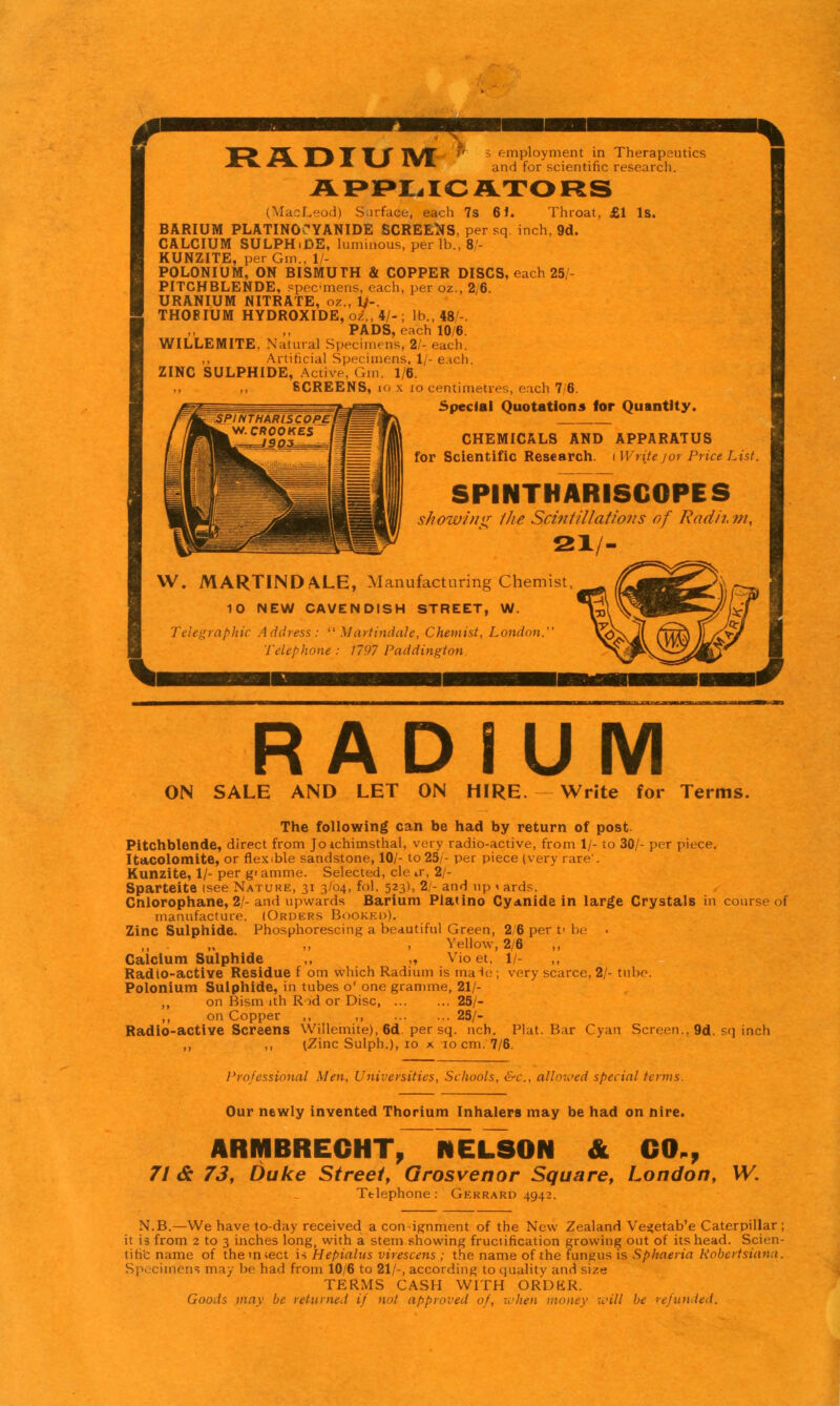 T ADIUIVI APPr<ICA.XORS employment in Therapeutics and for scientific research. (MacLeod) Surface, each 7s 6i. Throat, £1 Is. BARIUM PLATINOCYANIDE SCREENS, per sq inch, 9d. CALCIUM SULPHiDE, luminous, per lb., 8/- KUNZITE, per Gm., 1/- POLONIUM, ON BISMUTH & COPPER DISCS, each 25/- PITCHBLENDE, specmens, each, per oz., 2,6. URANIUM NITRATE, a?.., Ij-. THOFIUM HYDROXIDE, o2., 4/-; lb, 48/-. PADS, each 10/6. WILLEMITE, Natural Specimens, 21- each. ,, Artificial Specimens, 1/- each. ZINC SULPHIDE, .Active, Gm. 1/6. SCREENS, lo X lo centimetres, each 7/6. Special Quotations for Quantity. CHEMICALS AND APPARATUS for Scientific Research, i Write jor Price List. SPINTHARISCOPES s/iow/ui^ Ike Scintillations of Radii, m, 2X/- W. MARTIND/VLE, Manufacturing Chemist. 10 NEW CAVENDISH STREET, W. TcJegvnphic Address: Martindale, Chemist, London.'' Telephone : 1797 Paddington RADIUM ON SALE AND LET ON HIRE. Write for Terms. The following can be had by return of post Pitchblende, direct from Joichimsthal, very radio-active, from 1/- to 30/- per piece, Itacolomite, or flexible sandstone, 10/- to 25/- per piece (very rare'. Kunzite, 1/- per gramme. Selected, cle ir, 2/- Sparteite (see Nature, 31 3/04, fol. 523), 2/- and up < ards. Cnlorophane, 2/- and upwards Barium Platino Cyanide in large Crystals in course of manufacture. (Orders Bookki>). Zinc Sulphide. Phosphorescing a beautiful Green, 2/6 per t' be „ ,, , Yellow, 2/6 ,, Calcium Sulphide ,, „ Vio et. 1/- RadiO-active Residue f om wliich Radium is male; very scarce, 2/- tube. Polonium Sulphide, in tubes o' one gramme, 21/- ,, on Bism ith Rod or Disc 25/- ,, on Copper ,, ,, 25/- Radio-active Screens VVillemite), 6d. per sq. nch. Plat. Bar Cyan Screen., 9d. sq inch ,, ,, (Zinc Sulph.), 10 x 10 cm. 7/6. Professional Men, Universities, Schools, &c., allowed special terms. Our newly invented Thorium Inhalers may be had on hire. ARMBRECHTy NELSON & CO., 7t 6c 73y Duke Street, Grosvenor Squaref London, W. Telephone : Gerrard 4942. N.B.—We have to-day received a con-ignment of the New Zealand Vea;etab'e Caterpillar ; it is from 2 to 3 inches long, with a stem showing fructification growing out of its head. Scien- tih'c name of them^ect is Hepialus virescens ; the name of the fungus is Sphneria Kobcrtsiann. Specimens may be had from 10/6 to 21/-, according to quality and size TERMS CASH WITH ORDKR. Goods may be returned if not approved of, whe)! money will be refutuied.