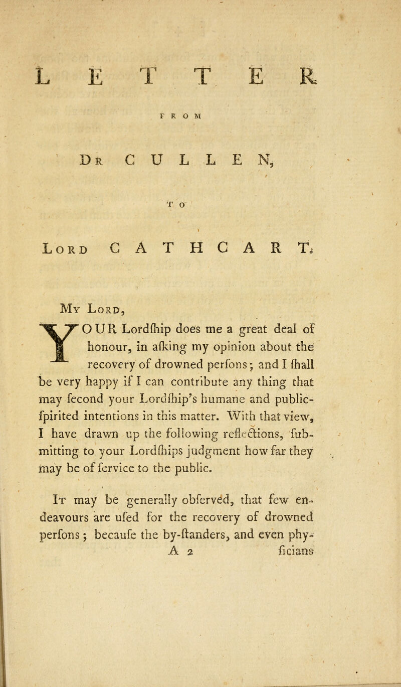 LETTER FROM Dr cullen T O Lord C A T H C A R T. My Lord, YO U Pv Lordfhip does me a great deal of honour, in afking my opinion about the recovery of drowned perfons; and I (hall be very happy if I can contribute any thing that may fecond your Lordfhip's humane and pubhc- fpirited intentions in this matter. With that view, I have drawn up the following reflf:;clions, fab» mitting to your LordOiips judgment how far they may be of fervice to the public. It may be generally obferved, that few en» deavours are ufed for the recovery of drowned perfons; becaufe the by-ftanders, and even phy- A 2 ficians