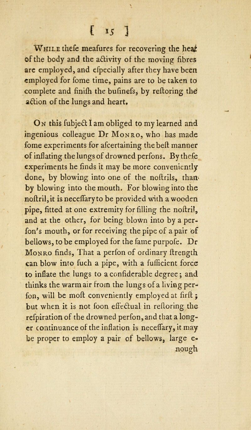 While thefe meafures for recovering the hczi of the body and the adivity of the moving fibres are employed, and efpecially after they have been employed for fome time, pains are to be taken to complete and finifh the bufinefs, by refloring thd adion of the lungs and heart. On this fubjediam obliged to my learned and ingenious colleague Dr Monro, who has made fome experiments for afcertaining thebeft manner of inflating the lungs of drowned perfons. By thefe experiments he finds it may be more conveniently done, by blowing into one of the noilrils, than< by blowing into the mouth. For blowing into the noflril,it is neceffaryto be provided with a wooden pipe, fitted at one extremity for filling the noitril, and at the other, for being blown into by a per- fon's mouth, or for receiving the pipe of a pair of bellows, to be employed for the fame purpofe. Dr Monro finds, That a perfon of ordinary ftrength can blow into fuch a pipe, with a fufficient force to inflate the lungs to a confiderable degree; and thinks the warm air from the lungs of a living per- fon, will be mofl conveniently employed at firfi ; but when it is not foon effcdual in refloring the refpiration of the drowned perfon, and that a long- er continuance of the inflation is neceffary, it may be proper to employ a pair of bellows, large e« nough