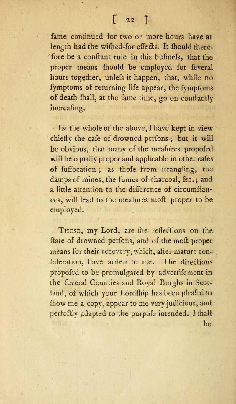 fame continued for two or more hours have at length had the wifhed-for efFe£ls. It fhould there- fore be a conftant rule in this bufinefs, that the proper means fhould be employed for feveral hours together, unlefs it happen, that, while no fymptoms of returning life appear, the fymptoms of death fhall, at the fame time, go on conftantly increafmg. In the whole of the above, I have kept in view chiefly the cafe of drowned perfons ; but it will be obvious, that many of the meafu'res propofed will be equally proper and applicable in other cafes ©f fuffocation ; as thofe from flrangling, the damps of mines, the fumes of charcoal, &c.; and a little attention to the difference of circumflan- ces, will lead to the meafures mofl proper to be employed. These, my Lord, are the reflexions on the ilate of drowned perfons, and of the mofl proper means for their recovery, which, after mature con- fideration, have arifen to me. The diredions propofed to be promulgated by advertifement in the feveral Counties and Royal Burghs in Scot- land, of which your Lordlhip has been pleafedto fhow mt a copy, appear to me very judicious, and perfedly adapted to the purpofe intended. I fhali be