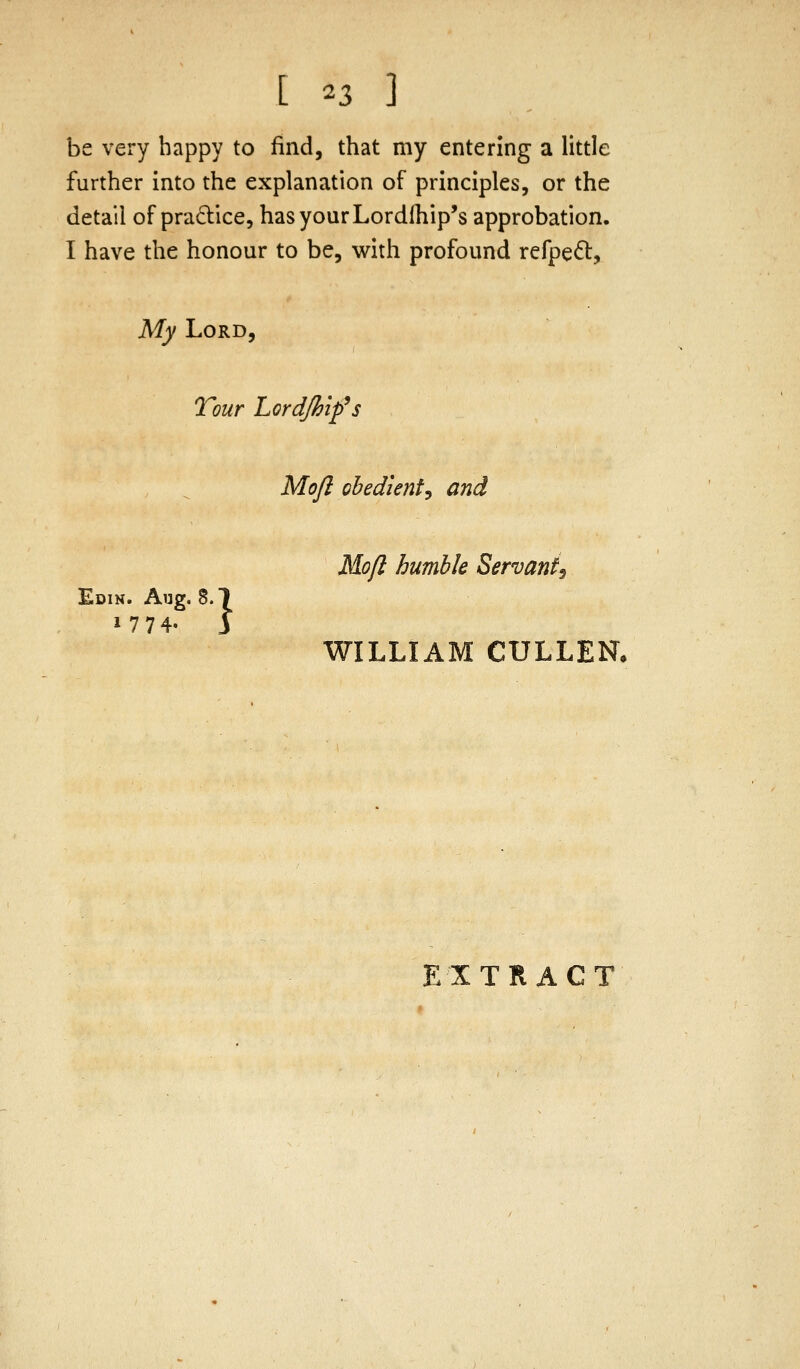 be very happy to find, that my entering a little further into the explanation of principles, or the detail of pradice, has your Lordlhip's approbation. I have the honour to be, with profound refpe^t. My Lord, Tour Lord/hip's Moft ohedienty and Mofl humble Servant^ Edin. Aug. 8. WILLIAM CULLEN. N. Aug. 8.1 EXTRACT