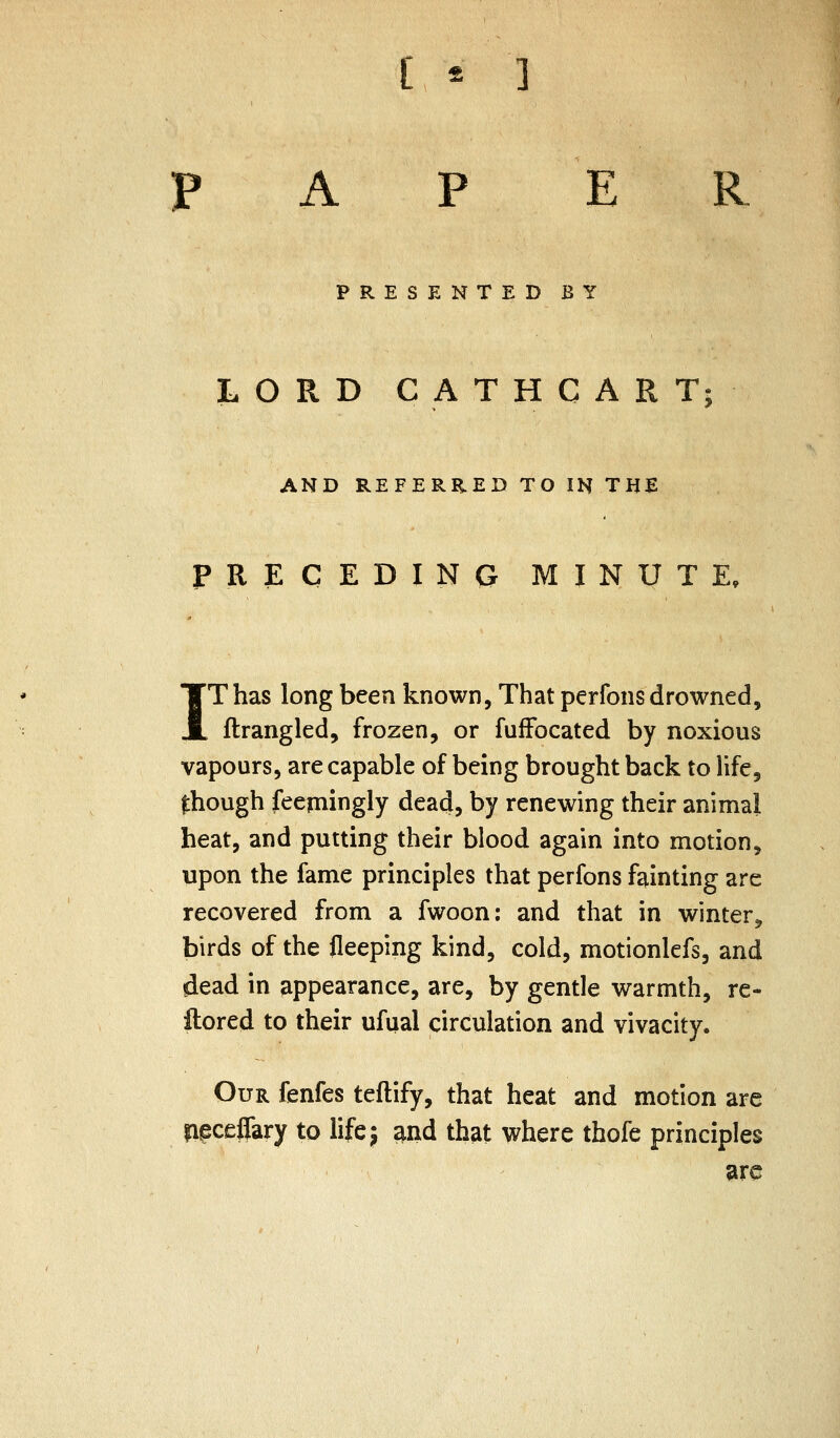 [ * ] PAPER PRESENTED BY LORD CATHCART; AND REFERRED TO IN THE PRECEDING MINUTE, TThas long been known, That perfons drowned, JL ftrangled, frozen, or fuiFocated by noxious vapours, are capable of being brought back to life, though feepiingly dead, by renewing their animal heat, and putting their blood again into motion, upon the fame principles that perfons fainting are recovered from a fwoon; and that in winter, birds of the fleeping kind, cold, motionlefs, and dead in appearance, are, by gentle warmth, re- ftored to their ufual circulation and vivacity. Our fenfes teftify, that heat and motion are Upceffary to lifej and that where thofe principles ?ire