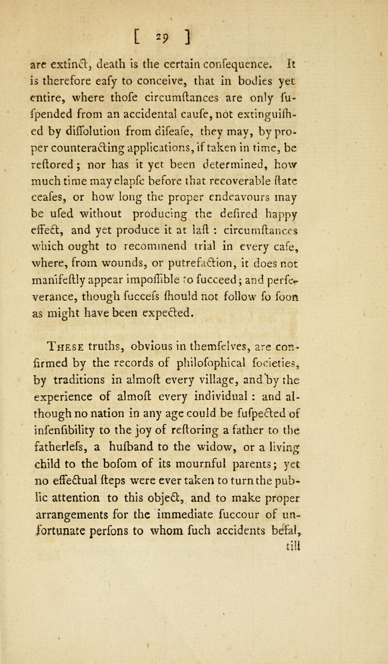 arc extlncl, death is the certain confequence. It is therefore eafy to conceive, that in bodies yet entire, where thofe circumilances are only fu- fpended from an accidental caufe, not extingiiifh- ed by diflblution from cifeafe, they may, by pro- per counterading applications, if taken in time, be reftored ; nor has it yet been determined, how much time mayelapfe before that recoverable ilatc ceafes, or how long the proper endeavours may be ufed without producing the defired happy efFe6t, and yet produce it at lad : circumflances which ought to recommend trial in every cafe, where, from wounds, or putrefadion, it does not man'ifeflly appear impollible to fucceed; and perfc*- verance, though fuccefs fhould not follow fo fooa as might have been expected. These truths, obvious in themfelves, are con- firmed by the records of philofophical focieties, by traditions in almofl every village, andl^y the experience of almofl every individual : and al- though no nation in any age could be fufpecled of infenfibility to the joy of refloring a father to the fatherlefs, a hufband to the widow, or a living child to the bofom of its mournful parents; yet no effeftual fteps were ever taken to turn the pub- lic attention to this objed, and to make proper arrangements for the immediate fuccour of un- fortunate perfons to whom fuch accidents befal^ till