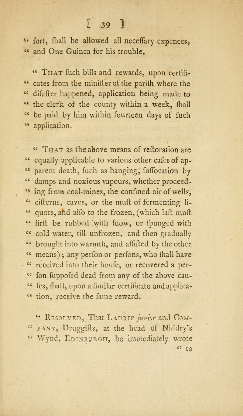 *« fort, fliall be allowed all neceffary expences,  and One Guinea for his trouble.  That fuch bills and rewards, upon certifi-  cates from the minifter of the parifli where the  difafter happened, application being made to '^ the clerk of the county within a week, fhall  be paid by him within fourteen days of fuch *' apphcation.  That as the above means of reftoration arc  equally applicable to various other cafes of ap- '^^ parent death, fuch as hanging, fuffocation by  damps and noxious vapours, whether proceed- *^ ing from coal-mines, the confined air of wells,  ciflerns, caves, or the muft of fermenting li-  quors, ahd alfo to the frozen, (which lad mufl ^' firfl be rubbed !with fnow, or fpungcd with ^' cold water, till unfrozen, and then gradually '^ brought into warmth, and affifted by the other  means) ; any perfon or perfons, who iliali have *' received into their houfe, or recovered a per-  fon fuppofed dead from any of the above cau-  fes, (hall, upon afimilar certificate andapplica- *^ tion^ receive the fame reward.  Resolved, That Lav-^te junior and Com- ^^ PANY, Druggifts, at the head of Niddry's «« Wynd, Edinbup.gh^ be immediately wrote ^^ to