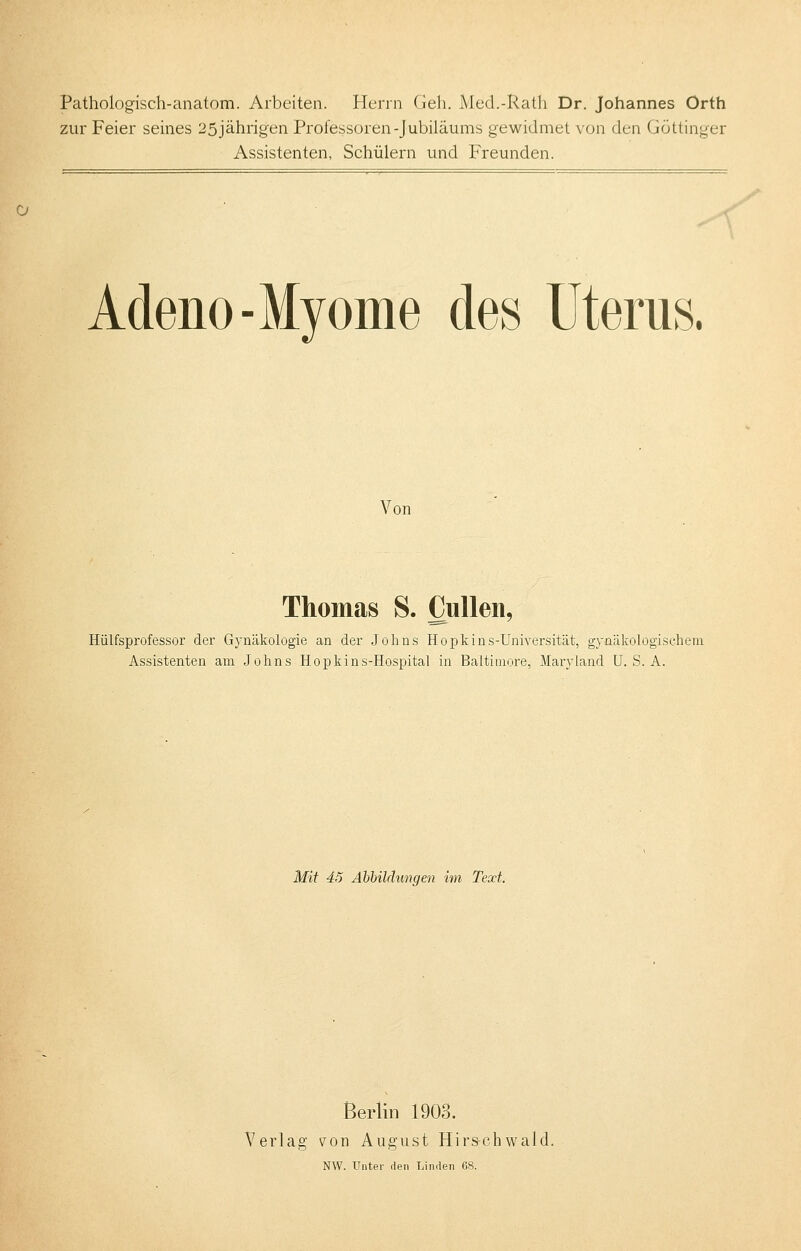 Pathologisch-anatom. Arbeiten. Herrn Geh. Med.-Rath Dr. Johannes Orth zur Feier seines 25 jährigen Professoren-Jubiläums gewidmet von den Göttinger Assistenten, Schülern und Freunden. o Adeno- Myome des Uterus. Von Thomas S. Cullen, Hülfsprofessor der Gynäkologie an der Johns Hopkins-Universität, gynäkologischem Assistenten am Johns Hopkins-Hospital in Baltimore, Maryland U. S. A. Mit 45 Abbildungen im Text. Berlin 1903. Verlag von August Hirs-chwald. NW. Unter den Linden 68.