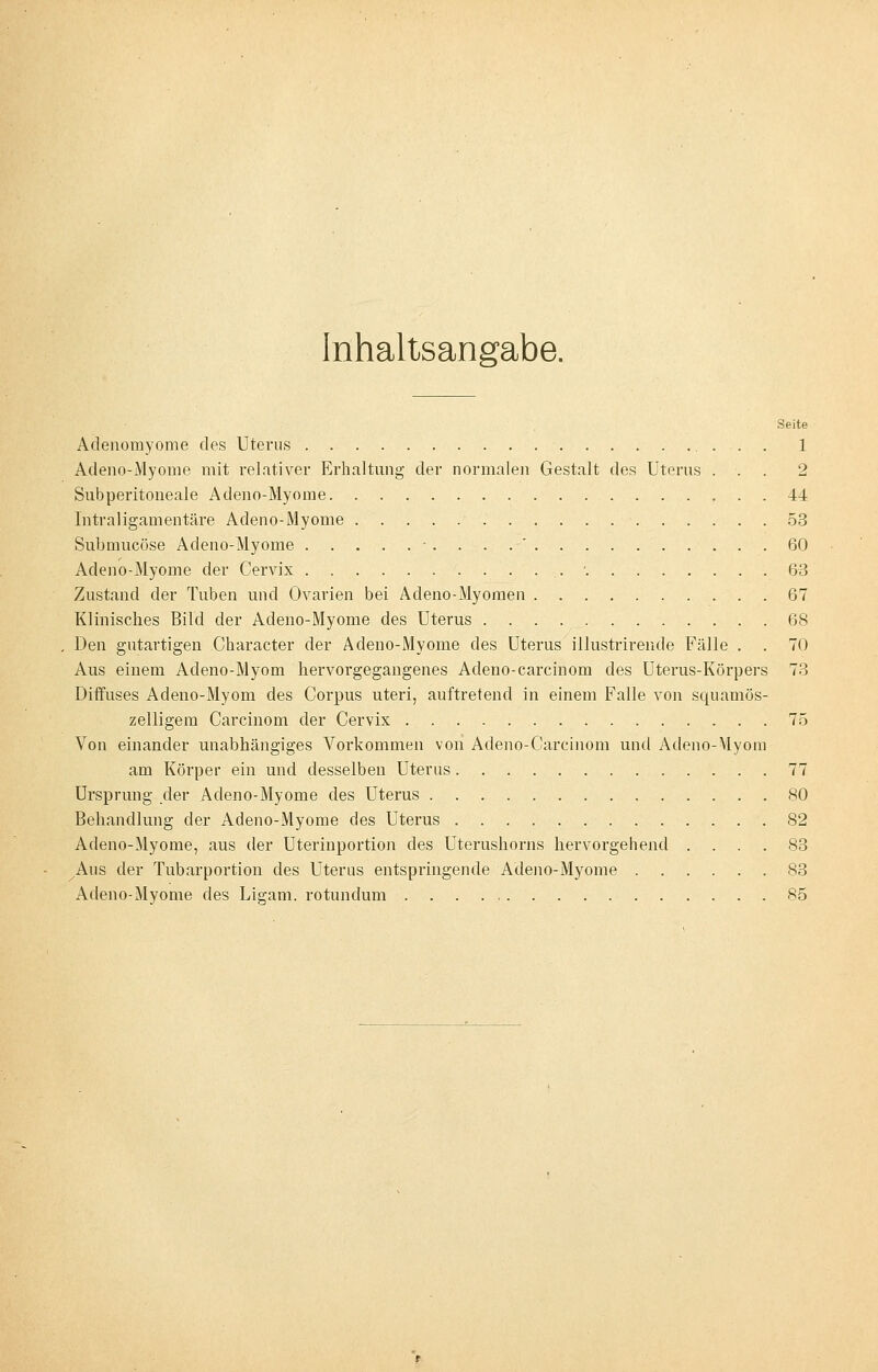 Inhaltsangabe. Seite Adenomyome des Uterus 1 Adeno-Myome mit relativer Erhaltung der normalen Gestalt des Uterus ... 2 Subperitoneale Adeno-Myome 44 lntraligamentäre Adeno-Myome 53 Submucöse Adeno-Myome -.... 60 Adeno-Myome der Cervix -. 63 Zustand der Tuben und Ovarien bei Adeno-Myomen 67 Klinisches Bild der Adeno-Myome des Uterus 68 Den gutartigen Character der Adeno-Myome des Uterus illustrirende Fälle . . 70 Aus einem Adeno-Myom hervorgegangenes Adeno-carcinom des Uterus-Körpers 73 Diffuses Adeno-Myom des Corpus uteri, auftretend in einem Falle von squamös- zelligem Carcinom der Cervix 75 Von einander unabhängiges Vorkommen von Adeno-Carcinom und Adeno-Myom am Körper ein und desselben Uterus 77 Ursprung der Adeno-Myome des Uterus 80 Behandlung der Adeno-Myome des Uterus 82 Adeno-Myome, aus der Uterinportion des Uterushorns hervorgehend .... 83 ^Aus der Tubarportion des Uterus entspringende Adeno-Myome 83 Adeno-Myome des Ligam. rotundum 85