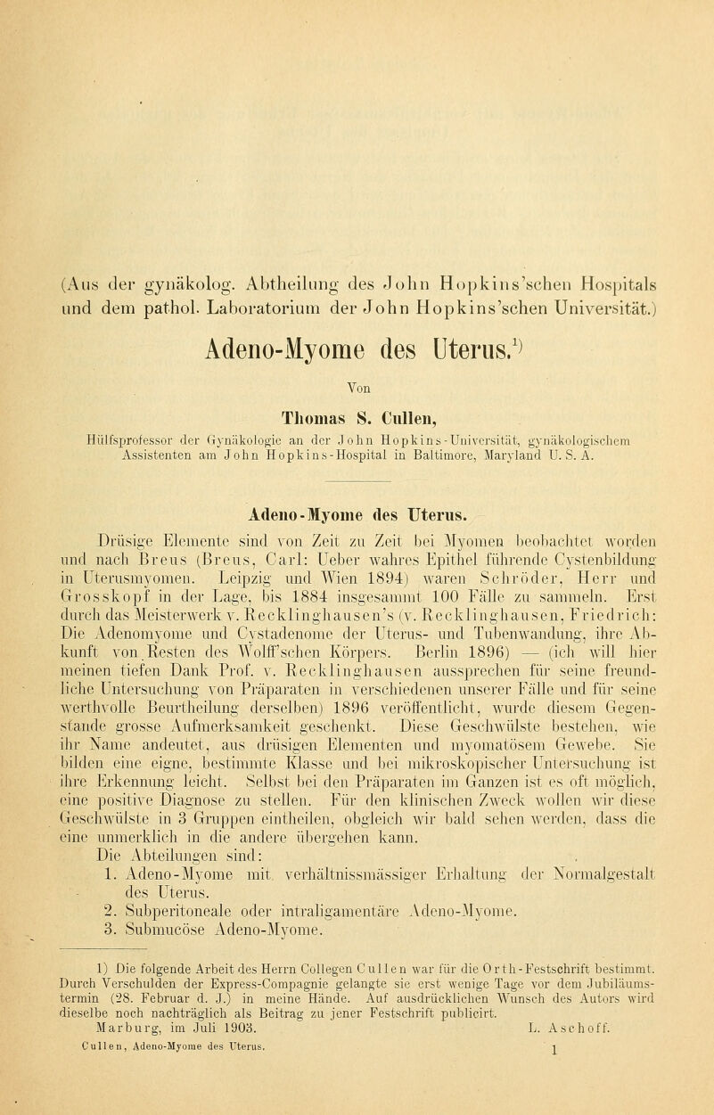 (Aus der gynäkolog. Abtheilung des John Hopkins'sehen Hospitals und dem pathol. Laboratorium der John Hopkins'sehen Universität.) Adeno-Myome des Uterus.1) Von Thomas S. Cullen, Hülfsprofessor der Gynäkologie an der John Hopkins-Universität, gynäkologischem Assistenten am John Hopkins-Hospital in Baltimore, Maryland U. S. A. Adeno- Myome des Uterus. Drüsige Elemente sind von Zeit zn Zeit bei Myomen beobachtet worden und nach Breus (Breus, Carl: Ueber wahres Epithel führende Cystenbildung in Uterusmyomen. Leipzig und Wien 1894) waren Schröder, Herr und Grosskopf in der Lage, bis 1884 insgesamint 100 Fälle zu sammeln. Erst durch das Meisterwerk v. Recklinghausen's (v. Recklinghausen, Friedrich: Die Adenomyome und Cystadenome der Uterus- und Tubenwandung, ihre Ab- kunft von Resten des WohTschen Körpers. Berlin 1896) - - (ich will hier meinen tiefen Dank Prof. v. Recklinghausen aussprechen für seine freund- liche Untersuchung von Präparaten in verschiedenen unserer Fälle und für seine werthvolle Beurtheilung derselben) 1896 veröffentlicht, wurde diesem Gegen- stande grosse Aufmerksamkeit geschenkt. Diese Geschwülste bestehen, wie ihr Name andeutet, aus drüsigen Elementen und myomatösem Gewebe. Sie bilden eine eigne, bestimmte Klasse und bei mikroskopischer Untersuchung ist ihre Erkennung leicht. Selbst bei den Präparaten im Ganzen ist es oft möglich, eine positive Diagnose zu stellen. Für den klinischen Zweck wollen wir diese Geschwülste in 3 Gruppen eintheilen, obgleich wir bald sehen werden, dass die eine unmerklich in die andere übergehen kann. Die Abteilungen sind: 1. Adeno-Myome mit verhältnissmässiger Erhaltung der Normalgestalt des Uterus. 2. Subperitoneale oder intraligamentäre Adeno-Myome. 3. Submucöse Adeno-Myome. 1) Die folgende Arbeit des Herrn Collegen Cullen war für die Orth-Pestschrift bestimmt. Durch Verschulden der Express-Compagnie gelangte sie erst wenige Tage vor dem Jubiläums- termin (28. Februar d. J.) in meine Hände. Auf ausdrücklichen Wunsch des Autors wird dieselbe noch nachträglich als Beitrag zu jener Festschrift publicirt. Marburg, im Juli 1903. L. Aschoff.