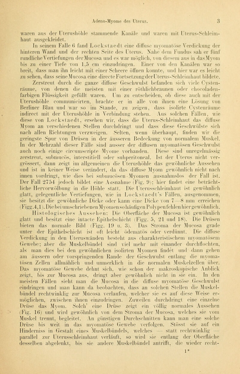 waren ans der Uterushöhle stammende Kanäle und waren mit Uterus-Sehleim- haut ausgekleidet. In seinem Falle 6 fand Lockstaedt eine diffuse myomatöse Verdickung der hinteren Wand und der rechten Seile des Uterus. Nahe dem Fundus sah er fünf rundliche Vertiefungen derMucosa und es war möglich, von diesem aus in dasMyom bis zu einer Tiefe von 1,5 cm einzudringen. Einer von den Kanälen war so beeil, dass man ihn leicht mit einer Scheere öffnen konnte, und hier war es Leichi zu sehen, class seine Mucosa eine directe Fortsetzung der Uterus-Schleimhaut bildete. Zerstreut durch die ganze diffuse Geschwulst befanden sieh viele Cysten- l'äume, von denen die meisten mit einer röthlichbraunen oder chocoladen- farbigen Flüssigkeit gefüllt waren. Um zu entscheiden, ob diese auch mit der Uterushöhle communicirten, brachte er in alle von ihnen eine Lösung von Berliner Blau und war so im Stande, zu zeigen, class isolirte Oystenräume indirect mit der Uterushöhle in Verbindung stehen. Aus solchen Fällen, wie diese von Lockstaedt, ersehen wir, dass die Uterus-Schleimhaut das diffuse Myom an verschiedenen Stellen durchdringt und class diese Geschwülste sich nach allen Richtungen verzweigen. Selten, wenn überhaupt, finden wir die geringste Spur von Drüsen in der äusseren Bedeckung von normalem Muskel. In der Mehrzahl dieser Fälle sind ausser der diffusen myomatösen Geschwulst auch noch einige circumscripte Myome vorhanden. Diese sind unregelmässig zerstreut, submueös, interstitiell oder subperitoneal. Ist der Uterus nicht ver- grössert, dann zeigt im allgemeinen die Uterushöhle das gewöhnliche Aussehen und ist in keiner Weise verändert, da das diffuse Myom gewöhnlich nicht nach innen vordringt, wie dies bei submueösen-Myomen ausnahmslos der Fall ist. Der Fall 2754 jedoch bildet eine Ausnahme (Fig. 9); hier findet eine beträcht- liche Hervorwölbung in die Höhle statt. Die Uterusschleimhaut ist gewöhnlich glatt, gelegentliche Vertiefungen, wie in Lockstaedt's Fällen, ausgenommen, sie besitzt die gewöhnliche Dicke oder kann eine Dicke von 7—8 mm erreichen (Figg.4,1). Die bei umschriebenenMyomensohäufigenPolypenfehlen hier gewöhnlich. Histologisches Aussehen: Die Oberfläche der Mucosa ist gewöhnlich glatt und besitzt eine intacte Epithelschicht (Figg. 5, 21 und 18). Die Drüsen bieten das normale Bild (Figg. 19 u. 3). Das Stroma der Mucosa grade unter der Epithelschicht ist oft leicht ödematös oder verdünnt. Die diffuse Verdickung in den Uteruswänden besteht aus charakteristischem myomatösem Gewebe; aber die Muskelbündel sind viel mehr mit einander durchflochten, als man dies bei den gewöhnlichen isolirten Myomen findet und .dann gehen am äussern oder vorspringenden Rande der Geschwulst entlang die myoma- tösen Zellen allmählich und unmerklich in die normalen Muskelzellen über. Das myomatöse Gewebe dehnt sich, wie schon der makroskopische Anblick zeigt, bis zur Mucosa aus, dringt aber gewöhnlich nicht in sie ein. In den meisten Fällen sieht man die Mucosa in die diffuse myomatöse Geschwulst eindringen und man kann da beobachten, dass an solchen Stellen die Muskel- bündel rechtwinklig zur Mucosa verlaufen, welcher sie es auf diese Weise er- möglichen, zwischen ihnen einzudringen. Zuweilen durchdringt eine einzelne Drüse das Myom. Solch' eine Drüse zeigt ein völlig normales Aussehen (Fig. 16) und wird gewöhnlich von dem Stroma der Mucosa, welches sie vom Muskel trennt, begleitet. An günstigen Durchschnitten kann man eine solche Drüse bis weit in das myomatöse Gewebe verfolgen. Stösst sie auf ein Hinderniss in Gestalt eines Muskelbündels, welches - - statt rechtwinklig - parallel zur Uterusschleimhaut verläuft, so wird sie entlang der Oberfläche desselben abgelenkt, bis sie andere Muskelbündel antrifft, die wieder recht-