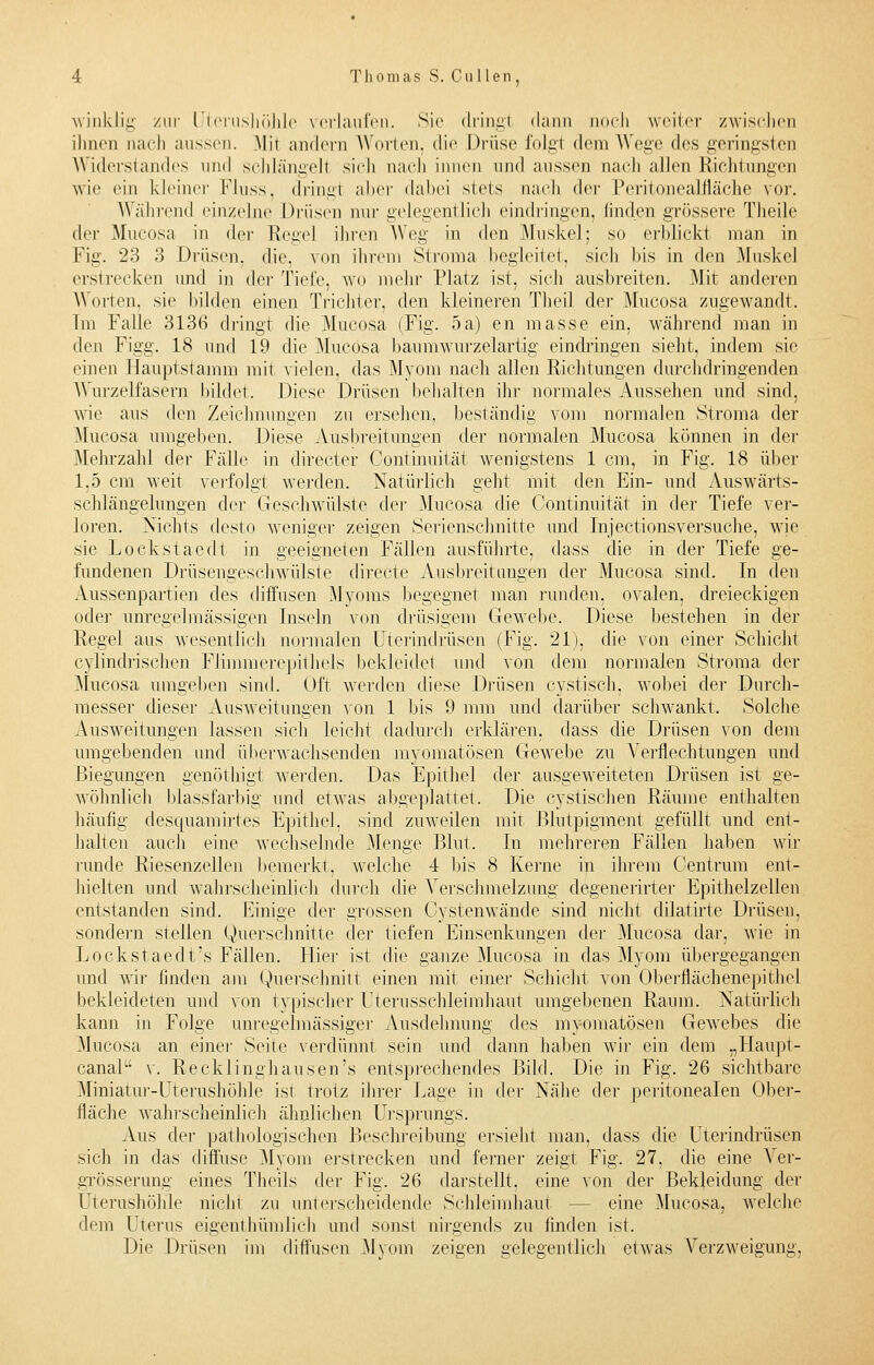 winklig zur Uterushöhle verlaufen. Sie dring! dann noch weiter zwischen ihnen nach aussen. .Mit andern Worten, die Drüse folg! dein Wege des geringsten Widerstandes und schlängelt sich nach innen und aussen nach allen Richtungen wie ein kleiner Fluss, dringt aber dabei stets nach der Peritonealfläche vor. Wählend einzelne Drüsen nur gelegentlich eindringen, linden grössere Theile der Mucosa in der Hegel ihren Weg in den Muskel; so erblickt man in Fig. 23 3 Drüsen, die. von ihrem Stroma begleitet, sich bis in den Muskel erstrecken und in der Tiefe, wo mehr Platz ist, sich ausbreiten. Mit anderen Worten, sie bilden einen Trichter, den kleineren Theil der Mucosa zugewandt. Im Falle 3136 dringt die Mucosa (Fig. 5a) en masse ein, während man in den Figg. 18 und 19 die Mucosa baumwurzelartig eindringen sieht, indem sie einen Hauptstamm mit vielen, das Myom nach allen Richtungen durchdringenden Wurzelfasern bildet. Diese Drüsen behalten ihr normales Aussehen und sind, wie aus den Zeichnungen zu ersehen, beständig vom normalen Stroma der Mucosa umgeben. Diese Ausbreitungen der normalen Mucosa können in der Mehrzahl der Fälle in directer Continuität wenigstens 1 cm, in Fig. 18 über 1,5 cm weit verfolgt werden. Natürlich geht mit. den Ein- und Auswärts- schlängelungen der Geschwülste der Mucosa die Continuität in der Tiefe ver- loren. Nichts desto weniger zeigen Serienschnitte und Injectionsversuche, wie sie Lockstaedt in geeigneten Fällen ausführte, dass die in der Tiefe ge- fundenen Drüsengeschwülste directe Ausbreitungen der Mucosa sind. In den Aussenpartien des diffusen Myoms begegnet man runden, ovalen, dreieckigen oder unregelmassigen Inseln von drüsigem Gewebe. Diese bestehen in der Regel aus wesentlich normalen Uterindrüsen (Fig. 21), die von einer Schicht cylindrischen Flimmerepithels bekleidet und von dem normalen Stroma der Mucosa umgeben sind. Oft werden diese Drüsen cystisch, wobei der Durch- messer dieser Ausweitungen von 1 bis 9 mm und darüber schwankt. Solche Ausweitungen lassen sich leicht dadurch erklären, dass die Drüsen von dem umgebenden und überwachsenden myomatösen Gewebe zu Verflechtungen und Biegungen genöthigt werden. Das Epithel der ausgeweiteten Drüsen ist ge- wöhnlich blassfarbig und etwas abgeplattet. Die cystischen Räume enthalten häufig desquamirt.es Epithel, sind zuweilen mit Blutpigment gefüllt und ent- halten auch eine wechselnde Menge Blut. In mehreren Fällen haben wir runde Riesenzellen bemerkt, welche 4 bis 8 Kerne in ihrem Centrum ent- hielten und wahrscheinlich durch die Verschmelzung degenerirter Epithelzellen entstanden sind. Einige der grossen Cystenwände sind nicht dilatirte Drüsen, sondern stellen Querschnitte der tiefen Einsenkungen der Mucosa dar, wie in Lockstaeclt's Fällen. Hier ist die ganze Mucosa in das Myom übergegangen und wir finden am Querschnitt einen mit einer Schicht von Oberflächenepithe] bekleideten und von typischer Uterusschleimhaut umgebenen Raum. Natürlich kann in Folge unregelmässiger Ausdehnung des myomatösen Gewebes die .Mucosa an einer Seite verdünnt sein und dann haben wir ein dem „Haupt- canal v. Recklinghausen's entsprechendes Bild. Die in Fig. 26 sichtbare Miniatur-Uterushöhle ist trotz ihrer Lage in der Nähe der peritonealen Ober- fläche wahrscheinlich ähnlichen Ursprungs. Aus der pathologischen Beschreibung ersieht man, dass die Uterindrüsen sich in das diffuse Myom erstrecken und ferner zeigt Fig. 27, die eine Ver- grösserung eines Theils der Fig. 26 darstellt, eine von der Bekleidung der Uterushöhle nicht zu unterscheidende Schleimhaut — eine Mucosa, welche dem Uterus eigenthümlieh und sonst nirgends zu linden ist. Die Drüsen im diffusen Myom zeigen gelegentlich etwas Verzweigung,