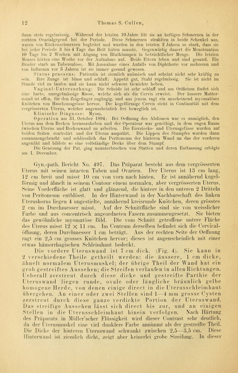 dann stets regelmässig. Während der letzten 10 Jahre litt sie an heftigen Schmerzen in der rechten Ovarialgegend bei der Periode. Diese Schmerzen strahlten in beide Schenkel aus, waren von Rückenschmerzen begleitet und wurden in den letzten 2 Jahren so stark, dass sie bei jeder Periode 3 bis 4 Tage das Bett hüten musste. Gegenwärtig dauert die Menstruation 10 Tage bis 2 Wochen mit Abgang von Blutklumpen in beträchtlicher Menge. Die letzten Menses hörten eine Woche vor der Aufnahme auf. Beide Eltern leben und sind gesund. Ein Bruder starb an Tubcrculose. Mit Ausnahme eines Anfalls von Diphtherie vor mehreren und von Influenza vor 3 Jahren ist sie immer gesund gewesen. Status praesens: Patientin ist ziemlich anämisch und scheint nicht sehr kräftig zu sein. Ihre Zunge ist blass und schlaff; Appetit gut, Stuhl regelmässig. Sie ist nicht im Stande viel zu laufen und sie kann nicht schwere Gewichte heben. Vaginal-Untersuchung: Die Scheide ist sehr schlaff und am Orificium findet sich eine harte, unregelmässige Masse, welche sich als die Cervix erweist. Der äussere Mutter- mund ist offen, für den Zeigefinger zugängig, und aus jenem ragt ein anscheinend myomatüses Knötchen von Haselnussgrösse hervor. Die kegelförmige Cervix steht in Continuität mit dem vergrösserten Uterus, welcher augenscheinlich frei beweglich ist. Klinische Diagnose: Myom. Operation am 31. October 1894: Bei Oeffnung des Abdomen war es unmöglich, den Uterus aus dem Becken herauszuheben und der Operateur war genöthigt, in dem engen Raum zwischen Uterus und Beckenwand zu arbeiten. Die Eierstocks- und Uterusgefässe wurden auf beiden Seiten controlirt und der Uterus amputirt. Die Lippen des Stumpfes wurden dann zusammengebracht und schliesslich das Peritoneum der hinteren Wand an das der vorderen angenäht und bildete so eine vollständige Decke über dem Stumpf. Die Genesung der Pat. ging ununterbrochen von Statten und deren Entlassung erfolgte am 1. December. Gyn.-path. Bericht No. 497. Das Präparat bestellt aus dem vergrösserten Uterus mit seinen intacten Tuben und Ovarien. Der Uterus ist 13 cm lang, 12 cm breit and misst 10 cm von vorn nach hinten. Er ist annähernd kugel- förmig und ähnelt in seinem Contour einem normalen, aber vergrösserten Uterus. Seine Vorderfläche ist glatt und glänzend, die hintere in den unteren 2 Dritteln von Peritoneum entblösst. In der Hinterwand in der Nachbarschaft des linken Uterushorns liegen 4 ungestielte, annähernd kreisrunde Knötchen, deren grösstes 2 cm im Durchmesser misst. Auf der Schnittfläche sind sie von weisslicher Farbe und aus concentrisch angeordneten Fasern zusammengesetzt. Sie bieten das gewöhnliche myomatöse Bild. Die vom Schnitt getroffene untere Fläche des Uterus misst 12 X 11 cm. Im Centrum derselben befindet sich die Cervical- öffnung, deren Durchmesser 1 cm beträgt. Aus der rechten Seite der Oeffnung ragt ein 2,5 cm grosses Knötchen hervor; dieses ist augenscheinlich mit einer etwas hämorrhagischen Schleimhaut bedeckt. Die vordere Uteruswand ist 7 cm dick. (Fig. 4). Sie kann in 2 verschiedene Theile getheilt werden: die äussere, 1 cm dicke, ähnelt normalem Uterusmuskel; der übrige Theil der Wand hat ein grob gestreiftes Aussehen; die Streifen verlaufen in allen Richtungen. Ueberall zerstreut durch diese dicke und gestreifte Parthie der Uteruswand liegen runde, ovale oder längliche bräunlich gelbe homogene Herde, von denen einige direct in die Uterusschleimhaut übergehen. An einer oder zwei Stellen sind 1—4 mm grosse Cysten zerstreut durch diese ganze verdickte Portion der Uteruswand. Das streifige xAussehen lässt sich direct bis zur, und an einigen Stellen in die Uterusschleimhaut hinein verfolgen. Nach Härtung des Präparats in Müller'scher Flüssigkeit wird dieser Contrast sehr deutlich, da der Uterusmuskel eine viel dunklere Farbe annimmt als der gestreifte Theil. Die Dicke der hinteren Uteruswand schwankt zwischen 2.5—3,5 cm. Diese Hinterwand ist ziemlich dicht, zeigt aber keinerlei grobe Streifimg. In dieser