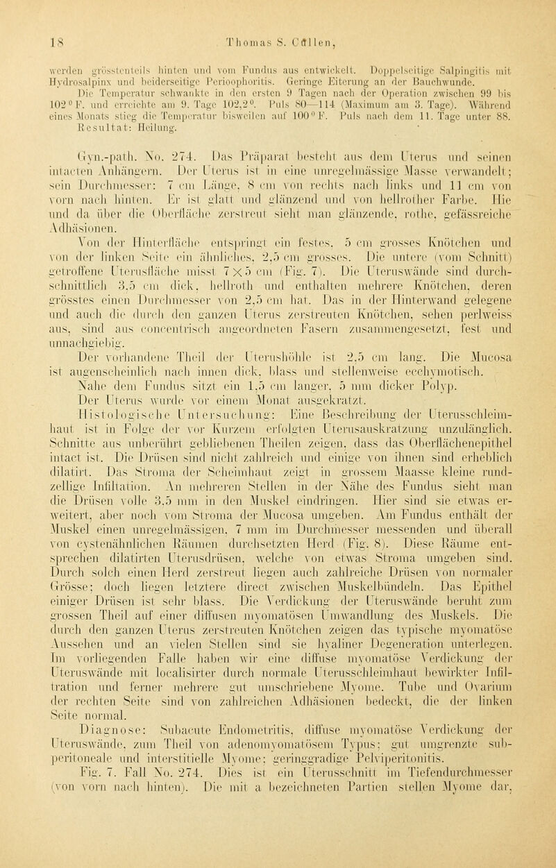 werden grösstenteils hinten und vom Fundus aus entwickelt. Doppelseitige Salpingitis mit Bydrosalpins und beiderseitige Perioophoritis. Geringe Eiterung an der Bauchwun.de. Die Temperatur schwankte in den ersten ü Tagen nach der Operation zwischen 99 bis 102°F. und erreichte am 9. Tage 102,2°. Puls 80—114 (Maximum am 8. Tage). Während eines Monats stieg die Temperatur bisweilen auf 100 F. Puls nach dem 11. Tage unter 88. Resultat: Heilung. Gryn.-path. No. '274. Das Präparat bestellt aus dem Uterus und seinen iniacien Anhängern. Der Uterus isi in eine unregelmässige Masse verwandelt ; sein Durchmesser: 7 cm Länge, 8 cm von rechts nach links und 11 cm von vorn nach hinten. Er isi glati und glänzend und von hellrother Farbe. Hie und da über die Oberfläche zerstreut sieht man glänzende, rothe, gefässreiche Adhäsionen. Von der Hinterfläche entspringt ein festes-, 5 cm grosses Knötchen und von der linken Seite ein ähnliches. 2,5 cm grosses. .Die untere (vom Schnitt) getroffene Uterusfläche niissl 7xö ein (Fig. 7). Die Uteruswände sind durch- schnittlich 3.5 cm dick, hellrotli und enthalten mehrere Knötchen, deren grösstes einen Durchmesser von 2,5 cm hat. Das in der Hinterwand gelegene und auch die durch den ganzen Uterus zerstreuten Knötchen, sehen periweiss aus, sind aus concentrisch angeordneten Fasern zusammengesetzt, fest und unnachgiebig. Der vorhandene Theil der Uterushöhle ist 2,5 cm lang. Die Mucosa ist augenscheinlich nach innen dick, blass und stellenweise ecehymotisch. Nahe dem Fundus sitzt ein 1,5 cm langer, 5 mm dicker Polyp. Der Uterus wurde vor einem Monat ausgekratzt. Histologische Untersuchung: Eine Beschreibung der Uterusschleim- haut ist in Folge der vor Kurzem erfolgten Uterusauskratzung unzulänglich. Schnitte aus unberührt gebliebenen Theilen zeigen, dass das Oberflächenepithel intact ist. Die Drüsen sind nicht zahlreich und einige von ihnen sind erheblich dilatirt. Das Stroma der Scheimhaut zeigt in grossem Maasse kleine rund- zellige Infiltation. An mehreren Stellen in der Nähe des Fundus sieht man die Drüsen volle 3,5 mm in den Muskel eindringen. Hier sind sie etwas er- weitert, aber noch vom Stroma der Mucosa umgeben. Am Fundus enthält der Muskel einen unregelmässigen, 7 mm im Durchmesser messenden und überall von cystenähnlichen Räumen durchsetzten Herd (Fig. 8). Diese Räume ent- sprechen dilatirten Uterusdrüsen, welche von etwas Stroma umgeben sind. Durch solch einen Herd zerstreut liegen auch zahlreiche Drüsen von normaler Grösse; doch liegen letztere direct zwischen Muskelbündeln. Das Epithel einige]- Drüsen ist sehr blass. Die Verdickung der Uteruswände beruht zum grossen Theil auf einer diffusen myomatösen Umwandlung des Muskels. Die durch den ganzen Uterus zerstreuten Knötchen zeigen das typische myomatöse Aussehen und an \ielen Stellen sind sie hyaline]1 Degeneration unterlegen. Im vorliegenden Falle haben wir eine diffuse myomatöse Verdickung der Uteruswände mit localisirter durch normale Uterusschleimhaut bewirkter Infil- tration und ferner mehrere gut umschriebene Myome. Tube und Ovarium der rechten Seite sind von zahlreichen Adhäsionen bedeckt, die der linken Seite normal. Diagnose: Subacute Endometritis, diffuse myomatöse Verdickung der Uteruswände, zum Theil von adenomyomatösem Typus; gut umgrenzte sub- peritoneale und interstitielle Myome: geringgradige Pelyiperitonitis. Fig. 7. Fall No. 274. Dies ist ein Uterusschnitt im Tiefendurchmesser (von vorn nach hinten). Die mit a bezeichneten Partien stellen Myome dar,